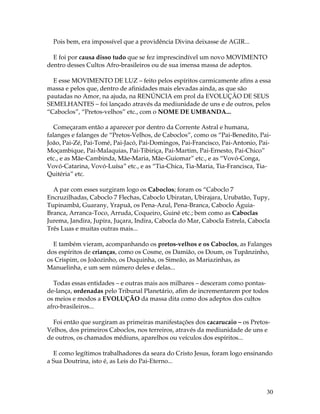 30 
Pois bem, era impossível que a providência Divina deixasse de AGIR... 
E foi por causa disso tudo que se fez imprescindível um novo MOVIMENTO 
dentro desses Cultos Afro-brasileiros ou de sua imensa massa de adeptos. 
E esse MOVIMENTO DE LUZ – feito pelos espíritos carmicamente afins a essa 
massa e pelos que, dentro de afinidades mais elevadas ainda, as que são 
pautadas no Amor, na ajuda, na RENÚNCIA em prol da EVOLUÇÃO DE SEUS 
SEMELHANTES – foi lançado através da mediunidade de uns e de outros, pelos 
“Caboclos”, “Pretos-velhos” etc., com o NOME DE UMBANDA... 
Começaram então a aparecer por dentro da Corrente Astral e humana, 
falanges e falanges de “Pretos-Velhos, de Caboclos”, como os “Pai-Benedito, Pai- 
João, Pai-Zé, Pai-Tomé, Pai-Jacó, Pai-Domingos, Pai-Francisco, Pai-Antonio, Pai- 
Moçambique, Pai-Malaquias, Pai-Tibiriça, Pai-Martim, Pai-Ernesto, Pai-Chico” 
etc., e as Mãe-Cambinda, Mãe-Maria, Mãe-Guiomar” etc., e as “Vovó-Conga, 
Vovó-Catarina, Vovó-Luísa” etc., e as “Tia-Chica, Tia-Maria, Tia-Francisca, Tia- 
Quitéria” etc. 
A par com esses surgiram logo os Caboclos; foram os “Caboclo 7 
Encruzilhadas, Caboclo 7 Flechas, Caboclo Ubiratan, Ubirajara, Urubatão, Tupy, 
Tupinambá, Guarany, Yrapuã, os Pena-Azul, Pena-Branca, Caboclo Águia- 
Branca, Arranca-Toco, Arruda, Coqueiro, Guiné etc.; bem como as Caboclas 
Jurema, Jandira, Jupira, Juçara, Indira, Cabocla do Mar, Cabocla Estrela, Cabocla 
Três Luas e muitas outras mais... 
E também vieram, acompanhando os pretos-velhos e os Caboclos, as Falanges 
dos espíritos de crianças, como os Cosme, os Damião, os Doum, os Tupãnzinho, 
os Crispim, os Joãozinho, os Duquinha, os Simeão, as Mariazinhas, as 
Manuelinha, e um sem número deles e delas... 
Todas essas entidades – e outras mais aos milhares – desceram como pontas-de- 
lança, ordenadas pelo Tribunal Planetário, afim de incrementarem por todos 
os meios e modos a EVOLUÇÃO da massa dita como dos adeptos dos cultos 
afro-brasileiros... 
Foi então que surgiram as primeiras manifestações dos cacarucaio – os Pretos- 
Velhos, dos primeiros Caboclos, nos terreiros, através da mediunidade de uns e 
de outros, os chamados médiuns, aparelhos ou veículos dos espíritos... 
E como legítimos trabalhadores da seara do Cristo Jesus, foram logo ensinando 
a Sua Doutrina, isto é, as Leis do Pai-Eterno... 
 
