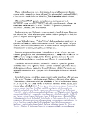 Muito embora lutassem com a dificuldade do material humano mediúnico, 
mesmo assim conseguiram firmar idéias e Princípios, estabelecendo as REGRAS 
e fizeram um vasto trabalho de ADAPTAÇÃO de conceitos sobre Linhas etc... 
31 
O termo UMBANDA que eles implantaram no meio para servir de 
BANDEIRA a esse novo MOVIMENTO, identifica, positivamente, a força e os 
direitos de trabalho dessa poderosa CORRENTE, que assim passou a se 
denominar Corrente Astral de Umbanda. 
Ensinaram mais que, Umbanda representa, dentro da coletividade dita como 
dos adeptos dos Cultos Afro-aborígines, as Leis de Deus, pela palavra do Cristo 
Jesus – o Regente de nosso planeta Terra. 
E esses “Caboclos”, esses “Pretos-Velhos”, dado a confusão reinante sobre a 
questão das linhas, todas fortemente enxertadas de “santos e santas” da Igreja 
Romana, embaralhando cada vez mais os entendimentos, conseguiram firmar 
doutrina sobre as Linhas, as Legiões, as Falanges etc... 
Portanto, sempre ensinaram que Umbanda é um termo Litúrgico, sagrado, 
vibrado, que significa, num sentido mais profundo – CONJUNTO DAS LEIS DE 
DEUS, porque tem por escopo, dentro do meio que atualmente se diz como 
Umbandista, implantar no coração de seus filhos de fé essas citadas leis... 
A Corrente Astral de Umbanda reconhece 7 Potências Espirituais que têm 
comando direto sobre o planeta Terra e também no sistema planetário de que 
ele faz parte, sendo que a principal dessas Potências é o Cristo Planetário, que 
supervisiona as outras seis, e que por efeito dessa adaptação tomam o nome de 
ORIXÁS. 
Essas Potências ou esses Orixás fazem-se representar através de LINHAS, cada 
Linha tendo 7 Legiões e cada Legião tendo 7 Falanges. Linha significa, a Faixa 
Vibratória em que estão situadas, por afinidade, as Entidades Mentoras, ou seja, 
os GUIAS, os PROTETORES e todas as humanas criaturas, dentro, é claro, desta 
mesma lei de afinidade (Nota 7 – Aos que se interessem por maiores fundamentos, 
quer no aspecto científico, filosófico, metafísico, religioso, místico, mágico ou 
cabalístico, ritualístico, mediúnico etc., recomendamos nossos livros: Umbanda de 
Todos Nós – a Lei revelada, um compêndio de fôlego, com 350 páginas, todo ilustrado 
com mais de 100 clichês e mapas diversos, alguns até policrômicos, de 60 x 40, 50 x 30 
cm. E ainda a nossa obra mediúnica, em forma de diálogo, com revelações inéditas, 
intituladas de Lições de Umbanda [e Quimbanda] na Palavra de um Preto-Velho...E, 
para os que já tenham acentuada cultura esotérica, recomendamos especialmente Sua 
Eterna Doutrina, uma obra da série Umbanda de Todos Nós. Recomendamos, 
também, a excelente obra do confrade J. Barbosa, intitulada Manual dos Chefes-de- 
Terreiro e Médiuns de Umbanda...Também, nessa oportunidade, recomendamos a 
 