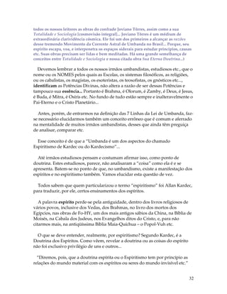 todos os nossos leitores as obras do confrade Joviano Tôrres, assim como a sua 
Totalidade e Sociologia [cosmovisão integral]... Joviano Tôrres é um médium de 
extraordinária clarividência cósmica. Ele foi um dos primeiros a alcançar as razões 
desse tremendo Movimento da Corrente Astral de Umbanda no Brasil... Porque, seu 
espírito escapa, voa, e interpenetra os espaços siderais para estudar princípios, causas 
etc. Suas obras precisam ser lidas e bem meditadas. Há uma grande semelhança de 
conceitos entre Totalidade e Sociologia e nossa citada obra Sua Eterna Doutrina...) 
Devemos lembrar a todos os nossos irmãos umbandistas, estudiosos etc., que o 
nome ou os NOMES pelos quais as Escolas, os sistemas filosóficos, as religiões, 
ou os cabalistas, os magistas, os esoteristas, os teosofistas, os gnósticos etc..., 
identificam as Potências Divinas, não altera a razão de ser dessas Potências e 
tampouco sua essência... Portanto é Brahma, é Olorum, é Zamby, é Deus, é Jesus, 
é Buda, é Mitra, é Osíris etc. No fundo de tudo estão sempre e inalteravelmente o 
Pai-Eterno e o Cristo Planetário... 
Antes, porém, de entrarmos na definição das 7 Linhas da Lei de Umbanda, faz-se 
necessário elucidarmos também um conceito errôneo que é comum e aferrado 
na mentalidade de muitos irmãos umbandistas, desses que ainda têm preguiça 
de analisar, comparar etc. 
32 
Esse conceito é de que a “Umbanda é um dos aspectos do chamado 
Espiritismo de Kardec ou do Kardecismo”... 
Até irmãos estudiosos pensam e costumam afirmar isso, como ponto de 
doutrina. Estes estudiosos, parece, não analisaram a “coisa” como ela é e se 
apresenta. Batem-se no ponto de que, no umbandismo, existe a manifestação dos 
espíritos e no espiritismo também. Vamos elucidar esta questão de vez. 
Todos sabem que quem particularizou o termo “espiritismo” foi Allan Kardec, 
para traduzir, por ele, certos ensinamentos dos espíritos. 
A palavra espírito perde-se pela antiguidade, dentro dos livros religiosos de 
vários povos, inclusive dos Vedas, dos Brahmas, no livro dos mortos dos 
Egípcios, nas obras de Fo-HY, um dos mais antigos sábios da China, na Bíblia de 
Moisés, na Cabala dos Judeus, nos Evangelhos ditos do Cristo, e, para não 
citarmos mais, na antiqüíssima Bíblia Maia-Quíchua – o Popol-Vuh etc. 
O que se deve entender, realmente, por espiritismo? Segundo Kardec, é a 
Doutrina dos Espíritos. Como vêem, revelar a doutrina ou as coisas do espírito 
não foi exclusivo privilégio de uns e outros... 
“Diremos, pois, que a doutrina espírita ou o Espiritismo tem por princípio as 
relações do mundo material com os espíritos ou seres do mundo invisível etc.” 
 