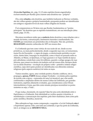 33 
(Livro dos Espíritos, int., pág. 11.) E estes espíritos foram engendrados 
exclusivamente por Kardec para criarem uma doutrina sua – própria? 
Ora, estas relações, esta doutrina, que também traduzem as Eternas verdades, 
são tão velhas quanto a própria humanidade, porquanto podem ser identificadas 
nos antigos e sagrados livros da mais velhas religiões do mundo. 
É só compararmos os 34 itens com que Kardec fundamentou os “pontos 
principais” da doutrina que os espíritos transmitiram, em sua introdução (obra 
citada, págs. 21-25)... 
Devemos reconhecer então que a essência desta doutrina e suas relações com o 
mundo da forma, comunicações, fenômenos inerentes à mediunidade, são 
FATOS que remontam aos primórdios das civilizações. Não são, portanto, 
REALIDADE somente conhecidas de 1857 aos nossos dias. 
E a Umbanda que tem como vértice de sua razão de ser, desde as eras 
primitivas, ou mais particularmente, desde a segunda raça-raiz, os Lemurianos, 
numa Era de Escorpião – o signo da magia, a exteriorização periódica ou por 
ciclos, destes fatos, ressurgiu na atualidade, como o fizera no passado entre os 
Atlantes, os Maias, os Quíchuas, os Tupy-guarani e os Tupy-nambá da época 
pré-cabraliana e ainda bem como há milênios, quando o antigo apogeu da raça 
africana, que conservou dentro da tradição oral até nossos dias, farrapos desta 
Lei ou desta Doutrina – revelação do próprio verbo – primitiva síntese relígio-científica, 
cujas derivações podem ser identificadas nos diferentes sistemas 
religiosos (pelo aspecto esotérico) de todas as raças. 
Vamos ressaltar, agora, uma verdade positiva: Kardec codificou, isto é, 
propagou, apenas, PARTE dessas antigas Verdades – reveladas pelos espíritos 
de acordo com a época – expressões de uma Lei imutável, que vêm sendo 
confirmadas e ampliadas dentro de nossas Linhas de Umbanda, por grandes 
instrutores, espíritos altamente evoluídos, que consideramos como Orixás 
intermediários e Guias, que têm como missão precípua reconstituir as partes 
restantes ou seja, o Todo... 
O que realça, claramente, do exposto? Que há uma certa identidade entre o 
Espiritismo e a Umbanda. Esta identidade se verifica quanto à doutrina, à 
manifestação e comunicação dos espíritos, pelo fator mediúnico, bem como pela 
parte científica, filosófica, moral etc. 
Mas sobrepõe-se logo, numa comparação, o seguinte: a Lei de Umbanda não é 
o Espiritismo apenas. Este, com todo seu conteúdo, é que faz parte da Umbanda, 
isto é, se integra ou se ABSORVE NELA. 
 