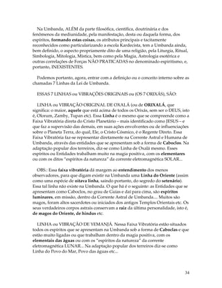 Na Umbanda, ALÉM da parte filosófica, científica, doutrinária e dos 
fenômenos da mediunidade, pela manifestação, desta ou daquela forma, dos 
espíritos, formando estas coisas, os atributos principais e tacitamente 
reconhecidos como particularizando a escola Kardecista, tem a Umbanda ainda, 
bem definido, o aspecto propriamente dito de uma religião, pela Liturgia, Ritual, 
Simbologia, Mitologia, Mística, bem como pela Magia, Astrologia esotérica e 
outras correlações de Forças NÃO PRATICADAS no denominado espiritismo, e, 
portanto, INEXISTENTES. 
Podemos portanto, agora, entrar com a definição ou o conceito interno sobre as 
chamadas 7 Linhas da Lei de Umbanda. 
34 
ESSAS 7 LINHAS ou VIBRAÇÕES ORIGINAIS ou (OS 7 ORIXÁS), SÃO: 
LINHA ou VIBRAÇÃO ORIGINAL DE OXALÁ (ou de ORIXALÁ, que 
significa: o maior, aquele que está acima de todos os Orixás, sem ser o DEUS, isto 
é, Olorum, Zamby, Tupan etc). Essa Linha é o mesmo que se compreende como a 
Faixa Vibratória direta do Cristo Planetário – mais identificado como JESUS – e 
que faz a supervisão das demais, em suas ações envolventes ou de influenciações 
sobre o Planeta Terra, do qual, Ele, o Cristo Cósmico, é o Regente Direto. Essa 
Faixa Vibratória faz-se representar diretamente na Corrente Astral e Humana de 
Umbanda, através das entidades que se apresentam sob a forma de Caboclos. Na 
adaptação popular dos terreiros, diz-se como Linha de Oxalá mesmo. Esses 
espíritos ou Entidades trabalham muito na magia positiva, com os elementares 
ou com os ditos “espíritos da natureza” da corrente eletromagnética SOLAR... 
OBS.: Essa faixa vibratória dá margem ao entendimento dos menos 
observadores, para que digam existir na Umbanda uma Linha do Oriente (assim 
como uma espécie de oitava linha, saindo portanto, do segredo do setenário). 
Essa tal linha não existe na Umbanda. O que há é o seguinte: as Entidades que se 
apresentam como Caboclos, no grau de Guias e daí para cima, são espíritos 
luminares, em missão, dentro da Corrente Astral de Umbanda.... Muitos são 
magos, foram altos sacerdotes ou iniciados dos antigos Templos Orientais etc. Os 
seus verdadeiros corpos astrais conservam a raiz da última personalidade, isto é, 
de magos do Oriente, de hindus etc. 
LINHA ou VIBRAÇÃO DE YEMANJÁ. Nessa Faixa Vibratória estão situados 
todos os espíritos que se apresentam na Umbanda sob a forma de Caboclas e que 
estão muito ligadas ou que trabalham dentro da magia positiva, com os 
elementais das águas ou com os “espíritos da natureza” da corrente 
eletromagnética LUNAR... Na adaptação popular dos terreiros diz-se como 
Linha do Povo do Mar, Povo das águas etc... 
 