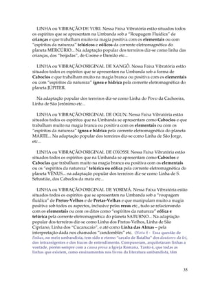 LINHA ou VIBRAÇÃO DE YORI. Nessa Faixa Vibratória estão situados todos 
os espíritos que se apresentam na Umbanda sob a “Roupagem Fluídica” de 
crianças e que trabalham muito na magia positiva com os elementais ou com 
“espíritos da natureza” telúricos e eólicos da corrente eletromagnética do 
planeta MERCÚRIO... Na adaptação popular dos terreiros diz-se como linha das 
crianças, dos “beijadas”, de Cosme e Damião etc... 
LINHA ou VIBRAÇÃO ORIGINAL DE XANGÔ. Nessa Faixa Vibratória estão 
situados todos os espíritos que se apresentam na Umbanda sob a forma de 
Caboclos e que trabalham muito na magia branca ou positiva com os elementais 
ou com “espíritos da natureza” ígnea e hídrica pela corrente eletromagnética do 
planeta JÚPITER. 
Na adaptação popular dos terreiros diz-se como Linha do Povo da Cachoeira, 
Linha de São Jerônimo etc... 
LINHA ou VIBRAÇÃO ORIGINAL DE OGUN. Nessa Faixa Vibratória estão 
situados todos os espíritos que na Umbanda se apresentam como Caboclos e que 
trabalham muito na magia branca ou positiva com os elementais ou com os 
“espíritos da natureza” ígnea e hídrica pela corrente eletromagnética do planeta 
MARTE... Na adaptação popular dos terreiros diz-se como Linha de São Jorge, 
etc... 
LINHA ou VIBRAÇÃO ORIGINAL DE OXOSSI. Nessa Faixa Vibratória estão 
situados todos os espíritos que na Umbanda se apresentam como Caboclos e 
Caboclas que trabalham muito na magia branca ou positiva com os elementais 
ou os “espíritos da natureza” telúrica ou eólica pela corrente eletromagnética do 
planeta VÊNUS... na adaptação popular dos terreiros diz-se como Linha de S. 
Sebastião, dos Caboclos da mata etc... 
LINHA ou VIBRAÇÃO ORIGINAL DE YORIMÁ. Nessa Faixa Vibratória estão 
situados todos os espíritos que se apresentam na Umbanda sob a “roupagem 
fluídica” de Pretos-Velhos e de Pretas-Velhas e que manipulam muito a magia 
positiva sob todos os aspectos, inclusive pelas rezas etc., tudo se relacionando 
com os elementais ou com os ditos como “espíritos da natureza” eólica e 
telúrica pela corrente eletromagnética do planeta SATURNO... Na adaptação 
popular dos terreiros diz-se como Linha dos Pretos-Velhos, Linha de São 
Cipriano, Linha dos “Cucarucaio”, e até como Linha das Almas – pela 
interpretação dada nos chamados “candomblés” etc. (Nota 8 - Essa questão de 
linhas, no meio umbandista, tem sido o eterno “cavalo de Batalha” dos doutores da lei, 
dos intransigentes e dos fracos de entendimento. Compuseram, arquitetaram linhas a 
vontade, porém sempre com a causa presa a Igreja Romana. Tanto é, que todas as 
linhas que existem, como ensinamentos nos livros da literatura umbandista, têm 
35 
 