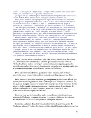 santos e santas a granel... chegaram até a compor linhas, ora com cinco orixás e dois 
santos, ora com sub-linhas de quarenta e nove santos... 
Qualquer um que tenha um plano de entendimento não pode aceitar as tais linhas 
assim... faltam-lhes o sentido oculto, teológico, filosófico, científico etc. 
Então, tenho recebido certas perguntas de alguns desses entendidos e com certa 
ironia, quando perguntam assim: onde o irmão Matta e Silva “arranjou” mais essas 
duas últimas linhas de YORI e de YORIMÁ?... está faltando nelas S. Jorge, S. 
Jerônimo, S. Cipriano etc... é de estranhar que nossas “entidades” não falem nelas... 
Ora, meus prezados irmãos – “poderosos tatas, sábios babalaôs” – vou responder a 
vocês, contando o caso de um amigo e umbandista de fato, um advogado, pessoa de 
grande cultura esotérica etc... Tendo ele a graça de receber no seio da família a 
presença de um legítimo Caboclo, pela mediunidade de sua esposa, pôde constatar os 
profundos conhecimentos dessa entidade a par com a palavra de luz, a caridade etc. 
Enfim, viu esse Caboclo dizer e fazer coisas extraordinárias. Pois bem, 
desencarnando a esposa, ele começou a “correr gira”, como se diz vulgarmente, na 
esperança de rever esse bom amigo Caboclo ou quando mais não fosse, um outro 
qualquer que suprisse a sua saudade de contato, de esclarecimentos etc... Um belo dia 
procurou-me. Então? – perguntei-lhe... e ele triste, desolado mesmo, confessou-me: 
corri “seca e meca”...falei com dezenas e dezenas de “guias” e nada... Por quê? – tornei 
a indagar... porque só ouvi bobagens e quando não era bobagem, não diziam nada, 
porque nada sabiam... mas, não perdi a crença nos verdadeiros Caboclos, Pretos- 
Velhos, etc... é como você diz, Matta e Silva: ou é animismo, auto-sugestão ou são eles 
– os quiumbas, que nada sabem mesmo...) 
Agora, prezado irmão umbandista, que você já leu a classificação das Linhas 
de Umbanda e deve ter entendido também que os espíritos ditos como de 
“Caboclos, Pretos-Velhos e crianças” (considerados como eguns e, portanto, 
repelidos nos cultos afros puros), foram os que implantaram a nova corrente, isto 
é, um movimento novo, ao qual deram o nome de Umbanda... 
36 
Deve ter compreendido mais, que nem a “raiz” africana, nem a “raiz” 
ameríndia ou de nossos índios, são ou foram Umbanda propriamente dita... 
Deve ter ficado bem claro, também, que a degeneração das duas RAÍZES, pela 
fusão, pelas misturas geradores de RAMOS negativos, complexos, confusos, etc., 
foi que deu margem a que houvesse uma intervenção do Astral Superior, dentro 
desses citados ramais ou degenerações que enfeixam com a denominação de 
cultos afro-brasileiros e, posteriormente, passaram a considerar como 
Umbandista ou dos adeptos da Umbanda... 
Como se vê, o que tem causado a maior confusão nos entendimentos, na 
questão de Umbanda versus candomblés, é o aspecto relativo ao sincretismo 
Orixás x santos católicos, na interpretação dada pelos adeptos... 
Conforme acabamos de definir no conceito interno da Corrente Astral de 
Umbanda sobre as 7 Linhas dos Orixás ou Vibrações Originais e abaixo ou no fim 
 
