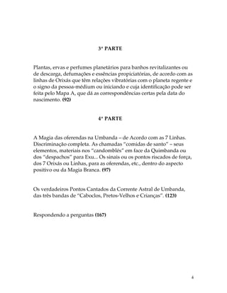 4 
3ª PARTE 
Plantas, ervas e perfumes planetários para banhos revitalizantes ou 
de descarga, defumações e essências propiciatórias, de acordo com as 
linhas de Orixás que têm relações vibratórias com o planeta regente e 
o signo da pessoa-médium ou iniciando e cuja identificação pode ser 
feita pelo Mapa A, que dá as correspondências certas pela data do 
nascimento. (92) 
4ª PARTE 
A Magia das oferendas na Umbanda – de Acordo com as 7 Linhas. 
Discriminação completa. As chamadas “comidas de santo” – seus 
elementos, materiais nos “candomblés” em face da Quimbanda ou 
dos “despachos” para Exu... Os sinais ou os pontos riscados de força, 
dos 7 Orixás ou Linhas, para as oferendas, etc., dentro do aspecto 
positivo ou da Magia Branca. (97) 
Os verdadeiros Pontos Cantados da Corrente Astral de Umbanda, 
das três bandas de “Caboclos, Pretos-Velhos e Crianças”. (123) 
Respondendo a perguntas (167) 
 