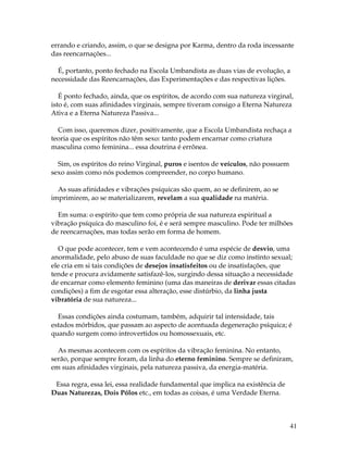 errando e criando, assim, o que se designa por Karma, dentro da roda incessante 
das reencarnações... 
É, portanto, ponto fechado na Escola Umbandista as duas vias de evolução, a 
necessidade das Reencarnações, das Experimentações e das respectivas lições. 
É ponto fechado, ainda, que os espíritos, de acordo com sua natureza virginal, 
isto é, com suas afinidades virginais, sempre tiveram consigo a Eterna Natureza 
Ativa e a Eterna Natureza Passiva... 
Com isso, queremos dizer, positivamente, que a Escola Umbandista rechaça a 
teoria que os espíritos não têm sexo: tanto podem encarnar como criatura 
masculina como feminina... essa doutrina é errônea. 
41 
Sim, os espíritos do reino Virginal, puros e isentos de veículos, não possuem 
sexo assim como nós podemos compreender, no corpo humano. 
As suas afinidades e vibrações psíquicas são quem, ao se definirem, ao se 
imprimirem, ao se materializarem, revelam a sua qualidade na matéria. 
Em suma: o espírito que tem como própria de sua natureza espiritual a 
vibração psíquica do masculino foi, é e será sempre masculino. Pode ter milhões 
de reencarnações, mas todas serão em forma de homem. 
O que pode acontecer, tem e vem acontecendo é uma espécie de desvio, uma 
anormalidade, pelo abuso de suas faculdade no que se diz como instinto sexual; 
ele cria em si tais condições de desejos insatisfeitos ou de insatisfações, que 
tende e procura avidamente satisfazê-los, surgindo dessa situação a necessidade 
de encarnar como elemento feminino (uma das maneiras de derivar essas citadas 
condições) a fim de esgotar essa alteração, esse distúrbio, da linha justa 
vibratória de sua natureza... 
Essas condições ainda costumam, também, adquirir tal intensidade, tais 
estados mórbidos, que passam ao aspecto de acentuada degeneração psíquica; é 
quando surgem como introvertidos ou homossexuais, etc. 
As mesmas acontecem com os espíritos da vibração feminina. No entanto, 
serão, porque sempre foram, da linha do eterno feminino. Sempre se definiram, 
em suas afinidades virginais, pela natureza passiva, da energia-matéria. 
Essa regra, essa lei, essa realidade fundamental que implica na existência de 
Duas Naturezas, Dois Pólos etc., em todas as coisas, é uma Verdade Eterna. 
 