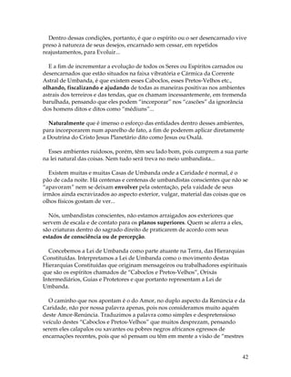 Dentro dessas condições, portanto, é que o espírito ou o ser desencarnado vive 
preso à natureza de seus desejos, encarnado sem cessar, em repetidos 
reajustamentos, para Evoluir... 
E a fim de incrementar a evolução de todos os Seres ou Espíritos carnados ou 
desencarnados que estão situados na faixa vibratória e Cármica da Corrente 
Astral de Umbanda, é que existem esses Caboclos, esses Pretos-Velhos etc., 
olhando, fiscalizando e ajudando de todas as maneiras positivas nos ambientes 
astrais dos terreiros e das tendas, que os chamam incessantemente, em tremenda 
barulhada, pensando que eles podem “incorporar” nos “cascões” da ignorância 
dos homens ditos e ditos como “médiuns”... 
Naturalmente que é imenso o esforço das entidades dentro desses ambientes, 
para incorporarem num aparelho de fato, a fim de poderem aplicar diretamente 
a Doutrina do Cristo Jesus Planetário dito como Jesus ou Oxalá. 
Esses ambientes ruidosos, porém, têm seu lado bom, pois cumprem a sua parte 
na lei natural das coisas. Nem tudo será treva no meio umbandista... 
Existem muitas e muitas Casas de Umbanda onde a Caridade é normal, é o 
pão de cada noite. Há centenas e centenas de umbandistas conscientes que não se 
“apavoram” nem se deixam envolver pela ostentação, pela vaidade de seus 
irmãos ainda escravizados ao aspecto exterior, vulgar, material das coisas que os 
olhos físicos gostam de ver... 
Nós, umbandistas conscientes, não estamos arraigados aos exteriores que 
servem de escala e de contato para os planos superiores. Quem se aferra a eles, 
são criaturas dentro do sagrado direito de praticarem de acordo com seus 
estados de consciência ou de percepção. 
Concebemos a Lei de Umbanda como parte atuante na Terra, das Hierarquias 
Constituídas. Interpretamos a Lei de Umbanda como o movimento destas 
Hierarquias Constituídas que originam mensageiros ou trabalhadores espirituais 
que são os espíritos chamados de “Caboclos e Pretos-Velhos”, Orixás 
Intermediários, Guias e Protetores e que portanto representam a Lei de 
Umbanda. 
O caminho que nos apontam é o do Amor, no duplo aspecto da Renúncia e da 
Caridade, não por nossa palavra apenas, pois nos consideramos muito aquém 
deste Amor-Renúncia. Traduzimos a palavra como simples e despretensioso 
veículo destes “Caboclos e Pretos-Velhos” que muitos desprezam, pensando 
serem eles calapalos ou xavantes ou pobres negros africanos egressos de 
encarnações recentes, pois que só pensam ou têm em mente a visão de “mestres 
42 
 