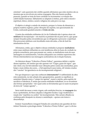 orientais”, sem quererem dar crédito quando afirmamos que estes mestres são os 
mesmos que se envolvem em outras roupagens. Eles não fazem escolhas 
pessoais, quando se trata de fazer caridade ou incrementar a evolução das 
coletividades humanas. Sabiamente se adaptam à mística, pelo relevo moral e 
espiritual, étnico, místico, social e religioso de cada povo ou raça. 
43 
O objetivo é atingir o estado de renúncia, porque é a forma de dinamizar a 
própria matéria orgânica, pelas vibrações do espírito, nos aproximando do 
Cristo, realizando gradativamente o Cristo em nós. 
A meta das entidades militantes da Lei de Umbanda não é apenas atuar em 
médiuns de incorporação – em maioria se prestam tão-só para servir, que quase 
sempre forçados pelas circunstâncias que os obrigaram a procurar o espiritual. 
Eles procuram médiuns com faculdades mais elevadas, a fim de fazê-los 
missionários da luz. 
Afirmamos, então, que o objetivo dessas entidades é preparar mediadores 
entre esses médiuns influentes ou com tendências afins às luzes da verdade na 
própria consciência, para que possam ser, assim, os mediadores reais de suas 
mensagens ou ensinamentos, veículos adequados aos contatos superiores dos 
Orixás intermediários nas mensagens aceleradoras da evolução humana. 
Ao falarmos desses “Caboclos e Pretos-Velhos”, queremos definir o mérito 
desses espíritos, oh! irmãos que não querem ver! “Cegos, guias de cegos”, que 
não vêem a luz do Sol estender suas vibrações pelos cumes das montanhas, para 
beijar o mais ínfimo dos seres... o Sol espiritual é para todos, oh! irmãos criados 
dos “cascões” da ignorância ou da incompreensão religiosa!... 
Por que desprezar o que não conhecem internamente? A sublimidade da obra 
está, justamente, na não seleção dos agrupamentos, quando se espalham as 
sementes! Quanto mais o “campo for agreste”, maior o mérito, pelo espírito de 
sacrifício e tolerância. É assim que nossas entidades trabalham, ao se revestirem 
das formas apropriadas – tal e qual como as ferramentas que se usam no preparo 
da terra de “campo agreste”... 
Seria inútil devassar a mata virgem, sob condições bravias, na roupagem dos 
ricos e potentados, de finos calçados e elegantes tecidos. Logo receberiam a 
reação dos “espinhos ou cardos” da incompreensão. Não seriam olhados na 
confiança pelo desajuste no alcance e assimilação – apenas com temor e 
desconfiança. 
Irmãos! Assemelhem à imagem! Estados de consciência são questões de foro 
íntimo! Somente a psicologia destes “Caboclos e Pretos-Velhos”, que é a divina 
 