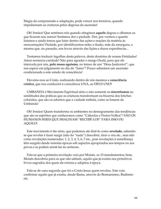 44 
Magia da compreensão e adaptação, pode vencer nos terreiros, quando 
impulsionam as criaturas pelos degraus da ascensão! 
Oh! Irmãos! Que sentimos nós quando atingimos aquele degrau e olhamos os 
que ficaram nos outros! Sentimos dor e piedade. Dor, por vermos o quanto 
lutamos e ainda temos que lutar dentro das ações e reações da matéria às 
reencarnações! Piedade, por identificarmos neles a ilusão, mãe da amargura, a 
mesma que, no passado, nos levou através das lições e duras experiências... 
Tentamos traduzir fagulhas desta palavra, desta doutrina de nossas Entidades! 
Amor-renúncia-caridade! Não para agradar o meigo Oxalá, para que ele 
interceda por nós, pelo nosso egoísmo, no temor de um “Deus Justiceiro!”, que 
nos espera em julgamento no dia do “Juízo”! Pouco adiantará um ascensão 
condicionada a este estado de consciência! 
Elevemo-nos ao Cristo, realizando dentro de nós mesmos a consciência 
crística, que nos conduzirá à consciência UNA, ao DEUS UNO! 
UMBANDA é Movimento Espiritual sério e não somente os sincretismos ou 
similitudes das práticas que as criaturas transformam na bizarria dos fetiches 
coloridos, que são os adornos que a vaidade embala, como se fossem da 
Umbanda! 
Oh! Irmãos! Quem transforma os ambientes no desregramento das tendências 
que são os espíritos que conhecemos como “Caboclos e Pretos-Velhos”! SÃO OS 
HUMANOS SERES QUE IMAGINAM “RECEBÊ-LOS” PARA ISSO OU 
AQUILO! 
Este movimento é tão sério, que podemos até dizê-lo como revelado, sabendo-se 
que revelar é fazer surgir (não do “nada”) descobrir, tirar o véu etc., mas não 
como revelações numeradas: 1, 2, 3, 4, 5, 6, 7 etc., pois revelações à semelhança 
têm surgido desde remotas épocas sob aspectos apropriados aos tempos ou aos 
povos e se podem anotá-las às centenas. 
Fala-se que a primeira revelação veio por Moisés, os 10 mandamentos; bem, 
Moisés descobriu para os que não sabiam, aquilo que já existia nos primitivos 
livros sagrados dos quais ele extraiu e adaptou à época. 
Fala-se de uma segunda que foi o Cristo Jesus quem revelou. Este veio 
confirmar aquilo que já existia, desde Rama, através do Bramanismo, Budismo 
etc. 
 