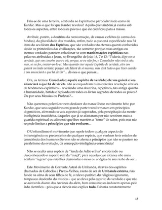 45 
Fala-se de uma terceira, atribuída ao Espiritismo particularizado como de 
Kardec. Mas o que foi que Kardec revelou? Aquilo que também já existia sob 
todos os aspectos, entre todos os povos e que ele codificou para a massa. 
Atribuir, porém, a doutrina da reencarnação, de causas e efeitos (o carma dos 
hindus), da pluralidade dos mundos, enfim, tudo o que está especificado nos 34 
itens do seu Livro dos Espíritos, que são verdades tão eternas quanto conhecidas 
desde os primórdios das civilizações, tão-somente porque estas antigas ou 
eternas verdades parecem relacionar-se com manifestações espiríticas nas 
palavras atribuídas a Jesus, no Evangelho de João 16, 7 e 13: “Todavia, digo-vos a 
verdade, que vos convém que eu vá; porque, se eu não for, o Consolador não virá a vós; 
mas, se eu for, enviar-vo-lo-ei. Mas quando vier aquele Espírito de verdade, eles vos 
guiará em toda verdade; porque não falará de si mesmo, mas dirá tudo o que tiver ouvido 
e vos anunciará o que há de vir”... dá-nos o que pensar... 
Ora, os termos: Consolador; aquele espírito de verdade; ele vos guiará e vos 
anunciará o que há de vir etc. não se enquadram numa terceira revelação através 
de fenômenos espiríticos – revelando uma doutrina, repetimos, tão antiga quanto 
a humanidade, batida e repisada em todos os livros sagrados de todos os povos? 
Ou por seus Messias ou Profetas?... 
Não queremos polemizar nem desfazer do maravilhoso movimento feito por 
Kardec, que seus seguidores em grande parte transformaram em princípios 
dogmáticos, aferrando-se aos aspectos já superados, pela precipitação da mente-inteligência 
insatisfeita, daqueles que já se afastaram por não sentirem mais a 
guarida espiritual ou alimento que lhes mantém a “fome” de saber, pois esta não 
se pode limitar a princípios que não evoluem... 
O Umbandismo é movimento que repele todo e qualquer aspecto de 
intransigência ou preconceitos de qualquer espécie, que venham ferir estados de 
consciência dos humanos Seres e não se aferra a princípios que não se pautem no 
paralelismo da evolução, da concepção-inteligência-consciência! 
Não se oculta uma espécie de “lenda de Adão e Eva” encobrindo ou 
desconhecendo o aspecto real da "maçã", para aqueles cujo alcance não mais 
aceitam "regras" que não lhes demonstre o nexo ou a lógica de sua razão de ser... 
Este Movimento da Corrente Astral de Umbanda, através dos espíritos 
chamados de Caboclos e Pretos-Velhos, razão de ser da Umbanda externa, não 
funde na alma de seus filhos de fé, o relevo patético do religioso ignorante, 
tampouco desdenha do místico – que se eleva pelo espírito da verdade e que não 
se acovarda diante dos Arcanos do além, bem como não os induzem apenas pelo 
lado científico – pois que a ciência não explica tudo. Esbarra constantemente 
 