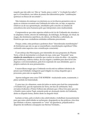 46 
naquilo que não sabe ver. Não se “mede, pesa e conta” a “evolução-luz-saber”, 
que é a Consciência, nos tubos de ensaio dos laboratórios pelas “combinações 
químicas ou físicas de seu estado”... 
Não tratamos de esmiuçar os exteriores ou os invólucros grosseiros com os 
quais as criaturas revestem esta Umbanda de todos nós, ou seja, os aspectos 
relativos ou de sua apresentação, amoldados pelo conceito ou estados de 
consciência dos seres humanos pelo que interpretam como mediunidade. 
Compreenda-se que estes aspectos relativos da Lei de Umbanda são atuantes e 
se adaptam a todos, através da simbologia, da mitologia, da liturgia, do ritual, da 
magia, dos fenômenos espiríticos, da ciência, da filosofia e, sobretudo, da 
Doutrina que suas verdadeiras entidades militantes preconizam. 
Porque, então, estas profusas e podemos dizer “desordenadas manifestações” 
de fenômenos que são ou que se assemelham a manifestações espiríticas? (Não 
confundir estes aspectos com a mistificação consciente) 
É um esforço das Hierarquias, por intermédio de seus prepostos do Planeta 
Terra, a fim de incrementar a evolução da raça, como que “forçando” seus 
estados de consciência no caminho que conduz às coisas do além – do espírito, 
pela lembrança, embora rústica, de sua origem e, também para desviá-los dos 
dogmas e convencionalismos, pela livre expansão de suas afinidades, que é a 
própria essência de seus pensamentos... 
A maravilhosa magia que a Umbanda revela está na sublime tolerância de 
jamais suas Entidades indagarem qual religião ou crença daqueles que a 
procuram, para este ou aquele fim... 
Apenas indagam uma coisa: É SE SOFREM – traduzindo assim, exatamente, o 
pleno sentido da fraternidade. 
E, para isso, já o dissemos, usam de todos os meios para fazê-los compreender 
a Verdade-Una, que ela representa da Terra, em face do sofrimento. Seus 
enviados (Caboclos e Pretos-Velhos) não afirmam que o Deus Uno para que uns 
é Zambi e para outros Tupã, somente pode ser alcançado dentro da Umbanda, 
desta ou daquela forma, dentro deste ou daquele ritual. 
Aceitam os fatos, pelo evolutivo das coletividades e trabalham incessantemente 
para que estas coletividades se esclareçam, despojando-se das práticas e dos ritos 
que limitam o alcance, espessando os “véus” da ignorância, prejudicando o 
despertar de melhores concepções nas Eternas Verdades... 
 