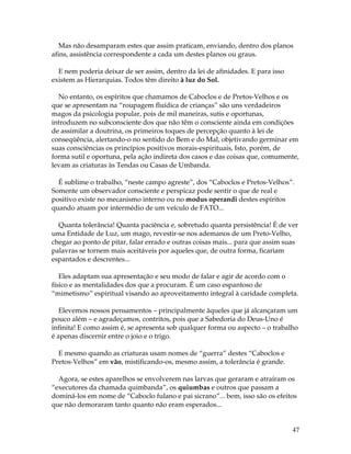 Mas não desamparam estes que assim praticam, enviando, dentro dos planos 
afins, assistência correspondente a cada um destes planos ou graus. 
47 
E nem poderia deixar de ser assim, dentro da lei de afinidades. E para isso 
existem as Hierarquias. Todos têm direito à luz do Sol. 
No entanto, os espíritos que chamamos de Caboclos e de Pretos-Velhos e os 
que se apresentam na “roupagem fluídica de crianças” são uns verdadeiros 
magos da psicologia popular, pois de mil maneiras, sutis e oportunas, 
introduzem no subconsciente dos que não têm o consciente ainda em condições 
de assimilar a doutrina, os primeiros toques de percepção quanto à lei de 
conseqüência, alertando-o no sentido do Bem e do Mal, objetivando germinar em 
suas consciências os princípios positivos morais-espirituais, Isto, porém, de 
forma sutil e oportuna, pela ação indireta dos casos e das coisas que, comumente, 
levam as criaturas às Tendas ou Casas de Umbanda. 
É sublime o trabalho, “neste campo agreste”, dos “Caboclos e Pretos-Velhos”. 
Somente um observador consciente e perspicaz pode sentir o que de real e 
positivo existe no mecanismo interno ou no modus operandi destes espíritos 
quando atuam por intermédio de um veículo de FATO... 
Quanta tolerância! Quanta paciência e, sobretudo quanta persistência! É de ver 
uma Entidade de Luz, um mago, revestir-se nos ademanos de um Preto-Velho, 
chegar ao ponto de pitar, falar errado e outras coisas mais... para que assim suas 
palavras se tornem mais aceitáveis por aqueles que, de outra forma, ficariam 
espantados e descrentes... 
Eles adaptam sua apresentação e seu modo de falar e agir de acordo com o 
físico e as mentalidades dos que a procuram. É um caso espantoso de 
“mimetismo” espiritual visando ao aproveitamento integral à caridade completa. 
Elevemos nossos pensamentos – principalmente àqueles que já alcançaram um 
pouco além – e agradeçamos, contritos, pois que a Sabedoria do Deus-Uno é 
infinita! E como assim é, se apresenta sob qualquer forma ou aspecto – o trabalho 
é apenas discernir entre o joio e o trigo. 
E mesmo quando as criaturas usam nomes de “guerra” destes “Caboclos e 
Pretos-Velhos” em vão, mistificando-os, mesmo assim, a tolerância é grande. 
Agora, se estes aparelhos se envolverem nas larvas que geraram e atraíram os 
“executores da chamada quimbanda”, os quiumbas e outros que passam a 
dominá-los em nome de “Caboclo fulano e pai sicrano”... bem, isso são os efeitos 
que não demoraram tanto quanto não eram esperados... 
 