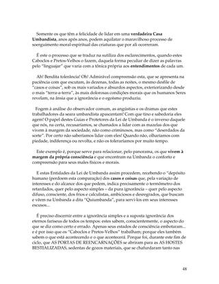 48 
Somente os que têm a felicidade de lidar em uma verdadeira Casa 
Umbandista, anos após anos, podem aquilatar o maravilhoso processo de 
soerguimento moral-espiritual das criaturas que por ali ocorreram. 
É este o processo que se traduz na sutiliza dos esclarecimentos, quando estes 
Caboclos e Pretos-Velhos o fazem, daquela forma peculiar de dizer as palavras 
pelo “linguajar” que varia com a tônica própria aos entendimentos de cada um. 
Ah! Bendita tolerância! Oh! Admirável compreensão esta, que se apresenta na 
paciência com que escutam, às dezenas, todas as noites, o mesmo desfile de 
“casos e coisas”, sob os mais variados e absurdos aspectos, exteriorizando desde 
o mais “terra-a-terra”, às mais dolorosas condições morais que os humanos Seres 
revelam, na ânsia que a ignorância e o egoísmo produziu. 
Fogem à análise do observador comum, as angústias e os dramas que estes 
trabalhadores da seara umbandista apascentam! Com que tino e sabedoria eles 
agem! O papel destes Guias e Protetores da Lei de Umbanda é o inverso daquele 
que nós, na certa, recusaríamos, se chamados a lidar com as mazelas dos que 
vivem à margem da sociedade, não como criminosos, mas como “deserdados da 
sorte”. Por certo não saberíamos lidar com eles! Quando não, olharíamos com 
piedade, indiferença ou revolta, e não os toleraríamos por muito tempo. 
Este exemplo é, porque serve para relacionar, pelo panorama, os que vivem à 
margem da própria consciência e que encontram na Umbanda o conforto e 
compreensão para seus males físicos e morais. 
E estas Entidades da Lei de Umbanda assim procedem, recebendo o “depósito 
humano (perdoem esta comparação) dos casos e coisas que, pela variação de 
interesses e do alcance dos que pedem, indica precisamente o termômetro dos 
retardados, quer pelo aspecto simples – da pura ignorância – quer pelo aspecto 
difuso, consciente, dos frios e calculistas, ambiciosos e desregrados, que buscam 
e vêem na Umbanda a dita “Quiumbanda”, para servi-los em seus interesses 
escusos... 
É preciso discernir entre a ignorância simples e a suposta ignorância dos 
eternos fariseus de todos os tempos: estes sabem, conscientemente, o aspecto do 
que se diz como certo e errado. Apenas seus estados de consciência embotaram... 
e é por isso que os “Caboclos e Pretos-Velhos” trabalham; porque eles também 
sabem o que está acontecendo e o que acontecerá. Porque foi, durante este fim de 
ciclo, que AS PORTAS DE REENCARNAÇÕES se abriram para as AS HOSTES 
BESTIALIZADAS, sedentas de gozos materiais, que se chafurdaram tanto nas 
 