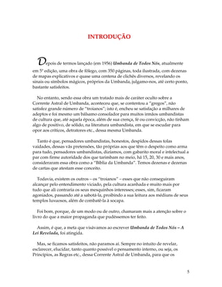 5 
INTRODUÇÃO 
Depois de termos lançado (em 1956) Umbanda de Todos Nós, atualmente 
em 5ª edição, uma obra de fôlego, com 350 páginas, toda ilustrada, com dezenas 
de mapas explicativos e quase uma centena de clichês diversos, revelando os 
sinais ou símbolos mágicos, próprios da Umbanda, julgamo-nos, até certo ponto, 
bastante satisfeitos. 
No entanto, sendo essa obra um tratado mais de caráter oculto sobre a 
Corrente Astral de Umbanda, aconteceu que, se contentou a “gregos”, não 
satisfez grande número de “troianos”; isto é, encheu se satisfação a milhares de 
adeptos e foi mesmo um bálsamo consolador para muitos irmãos umbandistas 
de cultura que, até aquela época, além de sua crença, fé ou convicção, não tinham 
algo de positivo, de sólido, na literatura umbandista, em que se escudar para 
opor aos críticos, detratores etc., dessa mesma Umbanda. 
Tanto é que, pensadores umbandistas, honestos, despidos dessas tolas 
vaidades, dessas vãs pretensões, tão próprias aos que têm o despeito como arma 
para tudo, pensadores umbandistas, dizíamos, com gabarito moral e intelectual a 
par com firme autoridade dos que tarimbam no meio, há 15, 20, 30 e mais anos, 
consideraram essa obra como a “Bíblia da Umbanda”. Temos dezenas e dezenas 
de cartas que atestam esse conceito. 
Todavia, existem os outros – os “troianos” – esses que não conseguiram 
alcançar pelo entendimento viciado, pela cultura acanhada e muito mais por 
tudo que ali contraria os seus mesquinhos interesses; esses, sim, ficaram 
agoniados, passando até a sabotá-la, proibindo a sua leitura aos médiuns de seus 
templos luxuosos, além de combatê-la à socapa. 
Foi bom, porque, de um modo ou de outro, chamaram mais a atenção sobre o 
livro do que a maior propaganda que pudéssemos ter feito. 
Assim, é que, a meta que visávamos ao escrever Umbanda de Todos Nós – A 
Lei Revelada, foi atingida. 
Mas, se ficamos satisfeitos, não paramos aí. Sempre no intuito de revelar, 
esclarecer, elucidar, tanto quanto possível o pensamento interno, ou seja, os 
Princípios, as Regras etc., dessa Corrente Astral de Umbanda, para que os 
 