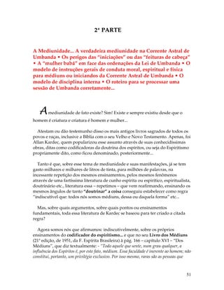 51 
2ª PARTE 
A Mediunidade... A verdadeira mediunidade na Corrente Astral de 
Umbanda • Os perigos das “iniciações” ou das “feituras de cabeça” 
• A “mulher babá” em face das ordenações da Lei de Umbanda • O 
modelo de instruções gerais de conduta moral, espiritual e física 
para médiuns ou iniciandos da Corrente Astral de Umbanda • O 
modelo de disciplina interna • O roteiro para se processar uma 
sessão de Umbanda corretamente... 
A mediunidade de fato existe? Sim! Existe e sempre existiu desde que o 
homem é criatura e criatura é homem e mulher... 
Atestam ou dão testemunho disso os mais antigos livros sagrados de todos os 
povos e raças, inclusive a Bíblia com o seu Velho e Novo Testamento. Apenas, foi 
Allan Kardec, quem popularizou esse assunto através de suas conhecidíssimas 
obras, ditas como codificadoras da doutrina dos espíritos, ou seja do Espiritismo 
propriamente dito, como ficou denominado, posteriormente... 
Tanto é que, sobre esse tema de mediunidade e suas manifestações, já se tem 
gasto milhares e milhares de litros de tinta, para milhões de palavras, na 
incessante repetição dos mesmos ensinamentos, pelos mesmos fenômenos 
através de uma fartíssima literatura de cunho espírita ou espirítico, espiritualista, 
doutrinário etc., literatura essa – repetimos – que vem reafirmando, ensinando os 
mesmos ângulos de tanto “doutrinar” a coisa conseguiu estabelecer como regra 
“indiscutível que: todos nós somos médiuns, dessa ou daquela forma” etc... 
Mas, sobre quais argumentos, sobre quais pontos ou ensinamentos 
fundamentais, toda essa literatura de Kardec se baseou para ter criado a citada 
regra? 
Agora somos nós que afirmamos: indiscutivelmente, sobre os próprios 
ensinamentos do codificador do espiritismo... e que no seu Livro dos Médiuns 
(21ª edição, de 1951, da F. Espírita Brasileira) à pág. 166 – capítulo XVI – “Dos 
Médiuns”, que diz textualmente: - “Todo aquele que sente, num grau qualquer, a 
influência dos Espíritos é, por este fato, médium. Essa faculdade é inerente ao homem; não 
constitui, portanto, um privilégio exclusivo. Por isso mesmo, raras são as pessoas que 
 