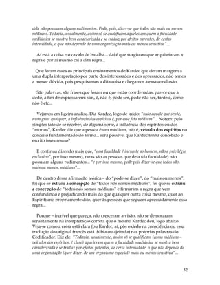 52 
dela não possuam alguns rudimentos. Pode, pois, dizer-se que todos são mais ou menos 
médiuns. Todavia, usualmente, assim só se qualificam aqueles em quem a faculdade 
mediúnica se mostra bem caracterizada e se traduz por efeitos parentes, de certas 
intensidade, o que não depende de uma organização mais ou menos sensitiva”... 
Aí está a coisa – o cavalo de batalha... daí é que surgiu ou que arquitetaram a 
regra e por aí mesmo cai a dita regra... 
Que foram esses os principais ensinamentos de Kardec que deram margem a 
uma dupla interpretação por parte dos interessados e dos apressados, não temos 
a menor dúvida, pois pesquisamos a dita coisa e chegamos a essa conclusão. 
São palavras, são frases que foram ou que estão coordenadas, parece que a 
dedo, a fim de expressarem: sim, é, não é, pode ser, pode não ser, tanto é, como 
não é etc... 
Vejamos em ligeira análise. Diz Kardec, logo de início: “todo aquele que sente, 
num grau qualquer, a influência dos espíritos é, por esse fato médium”... Notem: pelo 
simples fato de se receber, de alguma sorte, a influência dos espíritos ou dos 
“mortos”, Kardec diz que a pessoa é um médium, isto é, veículo dos espíritos no 
conceito fundamentado do termo... será possível que Kardec tenha concebido e 
escrito isso mesmo? 
E continua dizendo mais que, “essa faculdade é inerente ao homem, não é privilégio 
exclusivo”, por isso mesmo, raras são as pessoas que dela (da faculdade) não 
possuam alguns rudimentos... “e por isso mesmo, pode pois dizer-se que todos são, 
mais ou menos, médiuns”... 
De dentro dessa afirmação teórica – do “pode-se dizer”, do “mais ou menos”, 
foi que se extraiu a concepção de “todos nós somos médiuns”, foi que se extraiu 
a concepção de “todos nós somos médiuns” e firmaram a regra que vem 
confundindo e prejudicando mais do que qualquer outra coisa mesmo, quer ao 
Espiritismo propriamente dito, quer às pessoas que seguem apressadamente essa 
regra... 
Porque – incrível que pareça, não cresceram a visão, não se demoraram 
sensatamente na interpretação correta que o mesmo Kardec deu, logo abaixo. 
Veja-se como a coisa está clara (ou Kardec, aí, pôs o dedo na consciência ou essa 
tradução do original francês está dúbia ou ajeitada) nas próprias palavras do 
Codificador. Diz ele: “Todavia, usualmente, assim só se qualificam (como médiuns – 
veículos dos espíritos, é claro) aqueles em quem a faculdade mediúnica se mostra bem 
caracterizada e se traduz por efeitos patentes, de certa intensidade, o que não depende de 
uma organização (quer dizer, de um organismo especial) mais ou menos sensitiva”... 
 