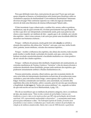 53 
Para que definição mais clara, mais precisa do que essa? E por que será que 
quase ninguém se baseou, se fundamentou nela (nesta) para doutrinar sobre os 
verdadeiros aspectos da mediunidade? Conveniências doutrinárias? Interesses 
diversos em jogo? Não contrariar aspectos ou o tabu da regra já cimentada 
através de toda uma literatura de imensa influenciação? Quem sabe... 
O fato inconteste é que a observação, a análise fria, serena, sobre as práticas 
mediúnicas, seja de qual corrente for, revelam precisamente isso que Kardec diz 
no fim e que deve ser interpretado corretamente assim, pois suas palavras são 
claras a esse respeito: ser médium de fato – aquele que é, de verdade, um veículo 
dos espíritos – não é coisa comum; é até certo por ponto uma faculdade difícil de 
encontrar nas humanas criaturas... 
Porque – milhares de pessoas, muita gente tem sido atuada ou sofrido a 
atuação dos espíritos, das almas dos “mortos”, sem que, com isso, tenha ficado 
claro, patente, serem médiuns, veículos dos mesmos espíritos... 
Porque – receber a influencia dos espíritos, das almas dos mortos, todo mundo 
pode receber e recebe desde o princípio do mundo, sem que, com esse fato, 
tenham revelado caracteristicamente a faculdade mediúnica ou o dom positivo 
de ser veículo dos citados espíritos... 
Porque – milhares de pessoas têm desfilado, freqüentado até assiduamente, as 
correntes mediúnicas de Tendas, Centros e “terreiros” a fim de desenvolverem e 
acabaram desistindo dessa finalidade, porque nada sentiram dos espíritos, que 
pudessem sensatamente atribuir a fluidos medianímicos etc... 
Pessoas autorizadas, sensatas, observadoras, que não se pautam dentro de 
uma certa linha de interpretação doutrinária exclusivista, já reconheceram essas 
verdades e, para não irmos muito longe, vamos apenas citar a palavra do Sr. 
Edgar Armond, considerado um luminar, uma autoridade, na corrente dita 
espiritista dita como de Kardec, sobre o assunto, pois foi um dos que reconheceu 
a fragilidade da tal regra do “todos nós somos médiuns” etc., segundo se infere 
do que está escrito em seu livro Mediunidade, à pág. 132... 
Diz ele ao reconhecer que os médiuns de primeira categoria, isto é, os médiuns 
de fato, são muito raros: “Hoje em dia o número de perturbados é imenso com 
tendência a crescer e não se erra muito ao dizer que 90% das perturbações são de fundo 
espiritual, 10% representando mediunidade a desenvolver”... e acrescenta mais essas 
provas para robustecer o dito: “Na Federação Espírita do Estado, já muitos anos 
procedemos a esses exames e verificamos que é muito alto o número de perturbados em 
relação ao de médiuns amadurecidos. Basta citar o ano de 1949 durante o qual foram 
 