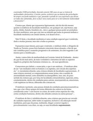 examinados 9.000 perturbados, havendo somente 288 casos em que se tratava de 
mediunidade a desenvolver. Convém, porém, esclarecer que na maioria das perturbações 
há sempre um fundo mediúnico e que, passando o período de cura espiritual a que devem 
ser todas elas submetidas, deve-se fazer novo exame para ver se há realmente mediunidade 
a desenvolver”. 
Cremos que, diante que expusemos ligeiramente, não há dúvida mesmo 
quanto à existência da faculdade mediúnica, em qualquer um, seja branco, seja 
preto, chinês, francês, brasileiro etc., isto é, qualquer pessoa pode ser portadora 
do dom mediúnico, sem que com isso se entenda que todas as pessoas tenham a 
faculdade mediúnica em estado latente, é só desenvolver... 
Não! O dom, a faculdade mediúnica é uma condição especial que é conferida, 
dada a muitas pessoas, mas não a todas as pessoas. 
Expusemos esses fatores, para que o instrutor, o médium-chefe, o dirigente de 
Tenda ou Terreiro, possa ficar bastante consciente dessa situação, a fim de que 
não contribua para o aumento progressivo do animismo, da auto-sugestão e até 
mesmo para a mistificação... 
Assim, vamos falar da mediunidade na Corrente Astral de Umbanda... dentro 
do que há de mais sério, de mais verdadeiro e deixemos de lado os aspectos 
negativos, próprios das humanas criaturas ou... de suas ignorâncias. 
Comecemos por definir, a nosso jeito, o que é um médium... O médium além 
de ser “um mediador entre os homens e os espíritos, um veículo dos espíritos 
etc.”, é, incontestavelmente, uma criatura dotada de faculdades supranormais... É 
uma criatura anormal, se compreendermos nesse termo, não o sentido de 
anormalidade mental, como distúrbio ou desequilíbrio, mas, sim, do puro 
sentido da criatura que, por força de faculdades extraordinárias, especiais, entra, 
constantemente, dentro de condições psico-astrais, neurossensitivas, emocionais, 
e até orgânicas ou físicas, diferentes das comuns etc. 
O médium é portanto, uma pessoa dotada de condições psiconeurossensitivas 
tais, que o faz vibrar sempre da forma diferente dos outros ou da forma 
considerada como “a de encarar as coisas, de sentir certos aspectos da vida, 
certas condições humanas, dentro das atitudes comuns às outras pessoas”... 
54 
O médium de fato é, indubitavelmente, uma criatura que precisa ser cercada 
de cuidados especiais, sobre todos os aspectos, inclusive o da educação moral-mediúnica, 
para que ela possa, realmente, chegar a exercer regular e 
proveitosamente o seu dom, ou seja, as suas faculdades supranormais. 
 