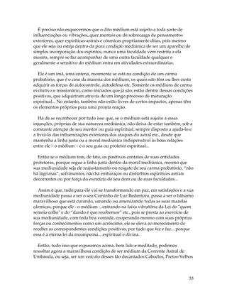 É preciso não esquecermos que o dito médium está sujeito a toda sorte de 
influenciações ou vibrações, quer mentais ou de sobrecarga de pensamentos 
exteriores, quer espiríticas-astrais e cósmicas propriamente ditas, pois mesmo 
que ele seja ou esteja dentro da pura condição mediúnica de ser um aparelho de 
simples incorporação dos espíritos, nunca uma faculdade vem restrita a ela 
mesma, sempre se faz acompanhar de uma outra faculdade qualquer e 
geralmente o sensitivo do médium entra em atividades extraordinárias. 
Ele é um imã, uma antena, mormente se está na condição de um carma 
probatório, que é o caso da maioria dos médiuns, os quais não têm ou lhes custa 
adquirir as forças de autocontrole, autodefesa etc. Somente os médiuns de carma 
evolutivo e missionário, como iniciados que já são, estão dentro dessas condições 
positivas, que adquiriram através de um longo processo de maturação 
espiritual... No entanto, também não estão livres de certos impactos, apenas têm 
os elementos próprios para uma pronta reação. 
Há de se reconhecer por tudo isso que, se o médium está sujeito a essas 
injunções, próprias de sua natureza mediúnica, não deixa de estar também, sob a 
constante atenção de seu mentor ou guia espiritual, sempre disposto a ajudá-lo e 
a livrá-lo das influenciações exteriores dos ataques do astral etc., desde que 
mantenha a linha justa ou a moral mediúnica indispensável às boas relações 
entre ele – o médium – e o seu guia ou protetor espiritual... 
Então se o médium tem, de fato, os positivos contatos de suas entidades 
protetoras, porque segue a linha justa dentro da moral mediúnica, mesmo que 
sua mediunidade seja de reajustamento ou resgate de seu carma probatório, “não 
há lágrimas”, sofrimentos, não há embaraços ou distúrbios espiríticos astrais 
decorrentes ou por força do exercício de seu dom ou de suas faculdades... 
Assim é que, tudo para ele vai-se transformando em paz, em satisfações e a sua 
mediunidade passa a ser o seu Caminho de Luz Redentora, passa a ser o bálsamo 
maravilhoso que está curando, sanando ou amenizando todas as suas mazelas 
cármicas, porque ele - o médium -, entrando na faixa vibratória da Lei do "quem 
semeia colhe" e do “dando é que recebemos” etc., pois se presta ao exercício de 
sua mediunidade, com toda boa vontade, cooperando mesmo com suas próprias 
forças ou conhecimentos como um acréscimo, ele se eleva ao merecimento de 
receber as correspondentes condições positivas, por tudo que fez e faz... porque 
essa é a eterna lei da recompensa... espiritual e divina. 
Então, tudo isso que expusemos acima, bem lido e meditado, podemos 
ressaltar agora a maravilhosa condição de ser médium da Corrente Astral de 
Umbanda, ou seja, ser um veículo desses tão decantados Caboclos, Pretos-Velhos 
55 
 