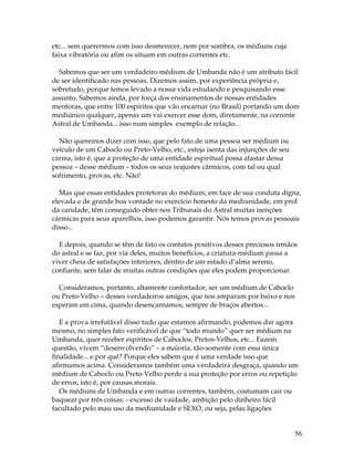 56 
etc... sem querermos com isso desmerecer, nem por sombra, os médiuns cuja 
faixa vibratória ou afim os situam em outras correntes etc. 
Sabemos que ser um verdadeiro médium de Umbanda não é um atributo fácil 
de ser identificado nas pessoas. Dizemos assim, por experiência própria e, 
sobretudo, porque temos levado a nossa vida estudando e pesquisando esse 
assunto. Sabemos ainda, por força dos ensinamentos de nossas entidades 
mentoras, que entre 100 espíritos que vão encarnar (no Brasil) portando um dom 
mediúnico qualquer, apenas um vai exercer esse dom, diretamente, na corrente 
Astral de Umbanda... isso num simples exemplo de relação... 
Não queremos dizer com isso, que pelo fato de uma pessoa ser médium ou 
veículo de um Caboclo ou Preto-Velho, etc., esteja isenta das injunções de seu 
carma, isto é, que a proteção de uma entidade espiritual possa afastar dessa 
pessoa – desse médium – todos os seus reajustes cármicos, com tal ou qual 
sofrimento, provas, etc. Não! 
Mas que essas entidades protetoras do médium, em face de sua conduta digna, 
elevada e de grande boa vontade no exercício honesto da mediunidade, em prol 
da caridade, têm conseguido obter nos Tribunais do Astral muitas isenções 
cármicas para seus aparelhos, isso podemos garantir. Nós temos provas pessoais 
disso... 
E depois, quando se têm de fato os contatos positivos desses preciosos irmãos 
do astral e se faz, por via deles, muitos benefícios, a criatura-médium passa a 
viver cheia de satisfações interiores, dentro de um estado d’alma sereno, 
confiante, sem falar de muitas outras condições que eles podem proporcionar. 
Consideramos, portanto, altamente confortador, ser um médium de Caboclo 
ou Preto-Velho – desses verdadeiros amigos, que nos amparam por baixo e nos 
esperam em cima, quando desencarnamos, sempre de braços abertos... 
E a prova irrefutável disso tudo que estamos afirmando, podemos dar agora 
mesmo, no simples fato verificável de que “todo mundo” quer ser médium na 
Umbanda, quer receber espíritos de Caboclos, Pretos-Velhos, etc... Fazem 
questão, vivem “desenvolvendo” – a maioria, tão-somente com essa única 
finalidade... e por quê? Porque eles sabem que é uma verdade isso que 
afirmamos acima. Consideramos também uma verdadeira desgraça, quando um 
médium de Caboclo ou Preto-Velho perde a sua proteção por erros ou repetição 
de erros, isto é, por causas morais. 
Os médiuns de Umbanda e em outras correntes, também, costumam cair ou 
baquear por três coisas: - excesso de vaidade, ambição pelo dinheiro fácil 
facultado pelo mau uso da mediunidade e SEXO, ou seja, pelas ligações 
 
