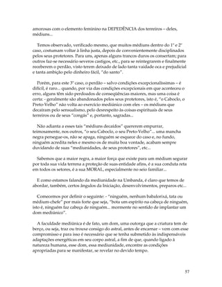 57 
amorosas com o elemento feminino na DEPEDÊNCIA dos terreiros – deles, 
médiuns... 
Temos observado, verificado mesmo, que muitos médiuns dentro do 1º e 2º 
caso, costumam voltar à linha justa, depois de convenientemente disciplinados 
pelos seus protetores. Para uns, apenas alguns trancos duros os consertam; para 
outros faz-se necessário severos castigos, etc., para se reintegrarem e finalmente 
receberem o perdão, visto terem deixado de lado tanta vaidade oca e prejudicial 
e tanta ambição pelo dinheiro fácil, “do santo”. 
Porém, para este 3º caso, o perdão – salvo condições excepcionalíssimas – é 
difícil, é raro... quando, por via das condições excepcionais em que aconteceu o 
erro, alguns têm sido perdoados de conseqüências maiores, mas uma coisa é 
certa: - geralmente são abandonados pelos seus protetores, isto é, “o Caboclo, o 
Preto-Velho” não volta ao exercício mediúnico com eles – os médiuns que 
decaíram pelo sensualismo, pelo desrespeito às coisas espirituais de seus 
terreiros ou de seus “congás” e, portanto, sagradas... 
Não adianta a esses tais “médiuns decaídos” quererem empurrar, 
teimosamente, nos outros, “o seu Caboclo, o seu Preto-Velho”... uma mancha 
negra persegue-os, não se apaga, ninguém se esquece do caso e, no fundo, 
ninguém acredita neles e mesmo os de muita boa vontade, acabam sempre 
duvidando de suas “mediunidades, de seus protetores”, etc... 
Sabemos que a maior regra, a maior força que existe para um médium segurar 
por toda sua vida terrena a proteção de suas entidade afins, é a sua conduta reta 
em todos os setores, é a sua MORAL, especialmente no seio familiar... 
E como estamos falando da mediunidade na Umbanda, é claro que temos de 
abordar, também, certos ângulos da Iniciação, desenvolvimentos, preparos etc... 
Comecemos por definir o seguinte: - “ninguém, nenhum babalorixá, tata ou 
médium-chefe” por mais forte que seja, “bota um espírito na cabeça de ninguém, 
isto é, ninguém faz cabeça de ninguém... mormente no sentido de implantar um 
dom mediúnico”. 
A faculdade mediúnica é de fato, um dom, uma outorga que a criatura tem de 
berço, ou seja, traz ou trouxe consigo do astral, antes de encarnar – vem com esse 
compromisso e para isso é necessário que se tenha submetido às indispensáveis 
adaptações energéticas em seu corpo astral, a fim de que, quando ligado à 
natureza humana, esse dom, essa mediunidade, encontre as condições 
apropriadas para se manifestar, se revelar no devido tempo. 
 