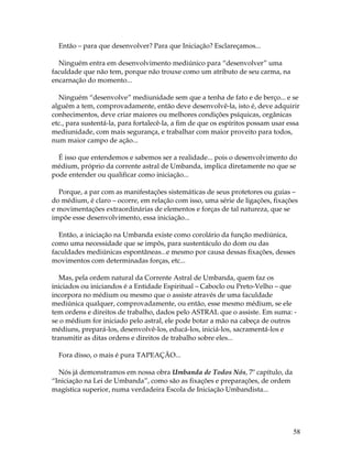 58 
Então – para que desenvolver? Para que Iniciação? Esclareçamos... 
Ninguém entra em desenvolvimento mediúnico para “desenvolver” uma 
faculdade que não tem, porque não trouxe como um atributo de seu carma, na 
encarnação do momento... 
Ninguém “desenvolve” mediunidade sem que a tenha de fato e de berço... e se 
alguém a tem, comprovadamente, então deve desenvolvê-la, isto é, deve adquirir 
conhecimentos, deve criar maiores ou melhores condições psíquicas, orgânicas 
etc., para sustentá-la, para fortalecê-la, a fim de que os espíritos possam usar essa 
mediunidade, com mais segurança, e trabalhar com maior proveito para todos, 
num maior campo de ação... 
É isso que entendemos e sabemos ser a realidade... pois o desenvolvimento do 
médium, próprio da corrente astral de Umbanda, implica diretamente no que se 
pode entender ou qualificar como iniciação... 
Porque, a par com as manifestações sistemáticas de seus protetores ou guias – 
do médium, é claro – ocorre, em relação com isso, uma série de ligações, fixações 
e movimentações extraordinárias de elementos e forças de tal natureza, que se 
impõe esse desenvolvimento, essa iniciação... 
Então, a iniciação na Umbanda existe como corolário da função mediúnica, 
como uma necessidade que se impôs, para sustentáculo do dom ou das 
faculdades mediúnicas espontâneas...e mesmo por causa dessas fixações, desses 
movimentos com determinadas forças, etc... 
Mas, pela ordem natural da Corrente Astral de Umbanda, quem faz os 
iniciados ou iniciandos é a Entidade Espiritual – Caboclo ou Preto-Velho – que 
incorpora no médium ou mesmo que o assiste através de uma faculdade 
mediúnica qualquer, comprovadamente, ou então, esse mesmo médium, se ele 
tem ordens e direitos de trabalho, dados pelo ASTRAL que o assiste. Em suma: - 
se o médium for iniciado pelo astral, ele pode botar a mão na cabeça de outros 
médiuns, prepará-los, desenvolvê-los, educá-los, iniciá-los, sacramentá-los e 
transmitir as ditas ordens e direitos de trabalho sobre eles... 
Fora disso, o mais é pura TAPEAÇÃO... 
Nós já demonstramos em nossa obra Umbanda de Todos Nós, 7º capítulo, da 
“Iniciação na Lei de Umbanda”, como são as fixações e preparações, de ordem 
magística superior, numa verdadeira Escola de Iniciação Umbandista... 
 
