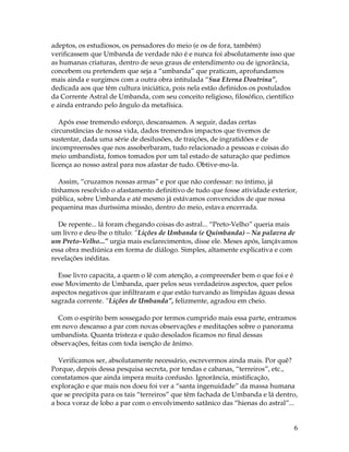 adeptos, os estudiosos, os pensadores do meio (e os de fora, também) 
verificassem que Umbanda de verdade não é e nunca foi absolutamente isso que 
as humanas criaturas, dentro de seus graus de entendimento ou de ignorância, 
concebem ou pretendem que seja a “umbanda” que praticam, aprofundamos 
mais ainda e surgimos com a outra obra intitulada “Sua Eterna Doutrina”, 
dedicada aos que têm cultura iniciática, pois nela estão definidos os postulados 
da Corrente Astral de Umbanda, com seu conceito religioso, filosófico, científico 
e ainda entrando pelo ângulo da metafísica. 
6 
Após esse tremendo esforço, descansamos. A seguir, dadas certas 
circunstâncias de nossa vida, dados tremendos impactos que tivemos de 
sustentar, dada uma série de desilusões, de traições, de ingratidões e de 
incompreensões que nos assoberbaram, tudo relacionado a pessoas e coisas do 
meio umbandista, fomos tomados por um tal estado de saturação que pedimos 
licença ao nosso astral para nos afastar de tudo. Obtive-mo-la. 
Assim, “cruzamos nossas armas” e por que não confessar: no íntimo, já 
tínhamos resolvido o afastamento definitivo de tudo que fosse atividade exterior, 
pública, sobre Umbanda e até mesmo já estávamos convencidos de que nossa 
pequenina mas duríssima missão, dentro do meio, estava encerrada. 
De repente... lá foram chegando coisas do astral... “Preto-Velho” queria mais 
um livro e deu-lhe o título: “Lições de Umbanda (e Quimbanda) – Na palavra de 
um Preto-Velho...” urgia mais esclarecimentos, disse ele. Meses após, lançávamos 
essa obra mediúnica em forma de diálogo. Simples, altamente explicativa e com 
revelações inéditas. 
Esse livro capacita, a quem o lê com atenção, a compreender bem o que foi e é 
esse Movimento de Umbanda, quer pelos seus verdadeiros aspectos, quer pelos 
aspectos negativos que infiltraram e que estão turvando as límpidas águas dessa 
sagrada corrente. “Lições de Umbanda”, felizmente, agradou em cheio. 
Com o espírito bem sossegado por termos cumprido mais essa parte, entramos 
em novo descanso a par com novas observações e meditações sobre o panorama 
umbandista. Quanta tristeza e quão desolados ficamos no final dessas 
observações, feitas com toda isenção de ânimo. 
Verificamos ser, absolutamente necessário, escrevermos ainda mais. Por quê? 
Porque, depois dessa pesquisa secreta, por tendas e cabanas, “terreiros”, etc., 
constatamos que ainda impera muita confusão. Ignorância, mistificação, 
exploração e que mais nos doeu foi ver a “santa ingenuidade” da massa humana 
que se precipita para os tais “terreiros” que têm fachada de Umbanda e lá dentro, 
a boca voraz de lobo a par com o envolvimento satânico das “hienas do astral”... 
 