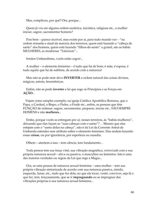 60 
Mas, complicou, por quê? Ora, porque... 
Quem já viu em alguma ordem esotérica, iniciática, religiosa etc., a mulher 
iniciar, sagrar, sacramentar homens? 
Pois bem – parece incrível, mas existe por aí, para todo mundo ver: - “na 
ordem reinante e atual da maioria dos terreiros, quem está fazendo a “cabeça de 
santo” dos homens, quem está fazendo “filhos-de-santo” a granel, são as babás 
MULHERES, as modernas “Yalorixás”... 
Irmãos Umbandistas, vocês estão cegos!... 
A mulher – o elemento feminino – é tudo que há de bom; é mãe, é esposa, é 
tudo aquilo que há de sublime, de acordo com a natureza! 
Mas não se pode nem deve INVERTER a ordem natural das coisas divinas, 
mágicas, astrais, fenomênicas. 
Enfim, não se pode inverter a lei que rege os Princípios e as Forças em 
AÇÃO... 
Vejam como simples exemplo, na igreja Católica Apostólica Romana, que o 
Papa, o Cardeal, o Bispo, o Padre, o Frade etc., enfim, as pessoas que têm 
FUNÇÃO de ordenar, sagrar, sacramentar, preparar, iniciar etc., SÃO SEMPRE 
HOMENS e não mulheres... 
Então, porque vocês se entregam por aí, nesses terreiros, às “babás-mulheres”, 
deixando que elas façam as “suas cabeças com o santo”? ... Mesmo que elas 
estejam com o “santo delas na cabeça”, não é da Lei da Corrente Astral de 
Umbanda estender esse atributo sobre o elemento feminino. Elas andam fazendo 
essas coisas, ou por ignorância, por esperteza ou ousadia. 
Olhem – atentem a isso – tem ciência, tem fundamento... 
Toda pessoa tem sua força vital, sua vibração magnética, sintonizada com a sua 
própria natureza sexual – ativa ou passiva, o masculino ou feminino. Isto é uma 
das maiores verdades ou regras da Lei que rege a Magia... 
Ora, se uma pessoa de natureza sexual feminina – uma mulher – tem sua 
própria vibração sintonizada de acordo com sua natureza passiva, úmida, 
esquerda, lunar, etc., tudo que for dela, no que ela tocar, vestir, conviver, seja lá o 
que for, tem, forçosamente, que se ir impregnando ou se impregnar das 
vibrações próprias à sua natureza sexual feminina... 
 