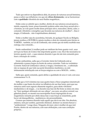 Tudo que estiver na dependência dela, da pessoa de natureza sexual feminina, 
passa a sofrer sua influência e no que ela vibrar diretamente, vai-se harmonizar 
com a qualidade vibratória de seus fluídos magnéticos... 
Então como se admitir que a mulher, dentro de sua natureza sexual passiva, 
úmida, esquerda, lunar, possa transmitir poderes sobre uma força sexual ativa – 
o homem, se é ela quem recebe desse princípio ativo, masculino, direto, solar, o 
comando vibratório e energético que fecunda sua natureza de mulher?... (Isso é 
magia, é Umbanda... não é espiritualismo abstrato) 
Então a mulher seja ela sacerdotisa, Iniciada, de qualquer Escola ou Religião, 
jamais recebeu a OUTORGA, jamais recebeu o dom de comando para Iniciar os 
VARÕES... também, na Lei de Umbanda, não consta que ela tenha recebido essa 
outorga, esse comando... 
Irmão umbandista! A mulher pode ser médium tão bom quanto você...seus 
serviços na Seara do Cristo é tão importante quanto o seu. Ela é tão necessária no 
terreiro quanto você... o que estamos dizendo é que ela não tem comando para 
fazer a iniciação de varões... 
61 
Irmão umbandista, saiba que a Corrente Astral de Umbanda está se 
adiantando a passos largos na frente de outras correntes. Tudo na verdadeira 
Corrente Astral de Umbanda é ciência, é magia, é fenômeno etc... e sobretudo 
não se esqueça de que toda sua parte fenomênica mediúnica, ou está 
intimamente entrelaçada com as forças mágicas ou com a MAGIA... então... 
Saiba que, quem comanda, quem define a qualidade do sexo é você, com seus 
cromossomos Y e X. 
Saiba que a LUA domina nas suas quatro fases o fluxo sangüíneo (menstrual) 
da mulher e que basta ela entrar na influência de sua fase lunar, para que sua 
natureza entre num aspecto altamente negativo, para efeito vibratório 
medianímico e de magia... e se durante essa fase ela lhe botar as mãos em cima 
ou “fizer qualquer afirmação em sua cabeça”, sua aura, seu plexo coronal, sua 
glândula pineal, ou mesmo sua neuroipófise ficará impregnada do seu 
magnetismo reinante por efeito dessa fase e suas forças se ressentirão, pode 
haver até desequilíbrios... mediúnicos e de personalidades. 
Cremos que estamos dizendo tudo aquilo que devia ser dito. Em absoluto, 
estamos, nem por sombra, querendo diminuir, desfazer ou mesmo bancar o 
“antifeminista”. Longe disso. Ninguém dá mais valor à mulher do que nós! 
Porém, dentro de sua natureza, com suas atribuições, com suas condições 
próprias... 
 