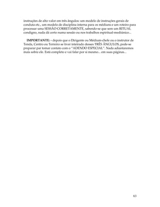 instruções de alto valor em três ângulos: um modelo de instruções gerais de 
conduta etc., um modelo de disciplina interna para os médiuns e um roteiro para 
processar uma SESSÃO CORRETAMENTE, sabendo-se que sem um RITUAL 
condigno, nada dá certo numa sessão ou nos trabalhos espiritual-mediúnico... 
IMPORTANTE: - depois que o Dirigente ou Médium-chefe ou o instrutor de 
Tenda, Centro ou Terreiro se tiver inteirado desses TRÊS ÂNGULOS, pode-se 
preparar par tomar contato com o “ADENDO ESPECIAL”. Nada adiantaremos 
mais sobre ele. Está completo e vai falar por si mesmo... em suas páginas... 
63 
 