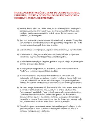 64 
MODELO DE INSTRUÇÕES GERAIS DE CONDUTA MORAL, 
ESPIRITUAL E FÍSICA DOS MÉDIUNS OU INICIANDOS DA 
CORRENTE ASTRAL DE UMBANDA 
1) Manter dentro e fora da Tenda, isto é, na sua vida espiritual ou religiosa 
particular, conduta irrepreensível, de modo a não suscitar críticas, pois 
qualquer deslize nesse sentido irá refletir na sua Tenda e mesmo na 
Umbanda, de modo geral. 
2) Procurar instruir-se nos assuntos espirituais elevados, lendo o Evangelho 
de Cristo Jesus e outros livros indicados pela Direção Espiritual da Tenda, 
bem como assistindo palestras nesse sentido. 
3) Conservar sua saúde psíquica, vigiando constantemente, o aspecto moral. 
4) Não alimentar vibrações de ódio, rancores, inveja, ciúmes ou qualquer 
sentimento ou pensamento reconhecidamente negativo. 
5) Não falar mal nem julgar a alguém, pois não se pode chegar às causas pelo 
aspecto grosseiro dos efeitos. 
6) Não julgar que seu protetor é o mais forte, o mais sabido, muito mais 
“tudo” que o do seu irmão, médium também. 
7) Não viva querendo impor seus dons mediúnicos, contando, com 
insistência, os feitos de seu guia ou protetor. Lembre-se de que tudo isso 
pode ser problemático e transitório e não esqueça de que você pode ser 
testado por outrem e toda essa sua conversa vaidosa ruir fragorosamente. 
8) Dê paz a seu protetor no astral, deixando de falar tanto no seu nome, isto 
é, vibrando constantemente nele. Assim, você está se fanatizando e 
“aborrecendo” a entidade. Fique certo de que, se ele, o seu protetor, tiver 
“ordens e direitos de trabalho” sobre você, poderá até discipliná-lo, 
cassando-lhe as ligações mediúnicas e mesmo infringindo-lhe castigos 
materiais, orgânicos, financeiros etc., se você for desses que, além de tudo 
isso, ainda comete erros em nome de sua entidade protetora... 
9) Quando for para a sua sessão, não vá aborrecido e quando chegar lá, não 
procure conversas fúteis. Recolha-se a seus pensamentos de paz, fé e 
caridade pura para com o próximo. 
 