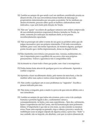10) Lembre-se sempre de que sendo você um médium considerado pronto ou 
65 
desenvolvido, é de sua conveniência tomar banhos de descarga ou 
propiciatório determinados por seu guia ou protetor. Se for médium em 
desenvolvimento, procure saber quais os banhos e defumadores mais 
indicados, o que será dado pela direção da Tenda. 
11) Não use “guias” ou colares de qualquer natureza sem ordem comprovada 
de sua entidade protetora responsável direta e testadas na Tenda, ou 
então, somente por indicação do médium-chefe, se for pessoa 
reconhecidamente capacitada. 
12) Não se preocupe em saber o nome do seu guia ou protetor antes que ele 
julgue necessário e por seu próprio intermédio. É de toda conveniência 
também, para você, não tentar reproduzir, de maneira alguma, qualquer 
ponto riscado que o tenha impressionado, dessa ou daquela forma. 
13) Não mantenha convivência com pessoas más, viciosas, maldizentes etc.. 
isto é importante para o equilíbrio de sua aura e dos seus próprios 
pensamentos. Tolerar a ignorância não é compartilhar dela. 
14) Acostume-se a fazer todo o bem que puder, sem visar a recompensas. 
15) Tenha ânimo forte através de qualquer prova ou sofrimento. Aprenda a 
confiar e esperar. 
16) Aprenda a fazer recolhimento diário, pelo menos de meia hora, a fim de 
meditar sobre suas ações e outras coisas importantes da sua vida. 
17) Não confie a qualquer um os seus problemas ou “segredos”. Escolha a 
pessoa indicada para isso. 
18) Não tema a ninguém, pois o medo é a prova de que está em débito com a 
sua consciência. 
19) Lembre-se sempre de que todos nós erramos, pois o erro é da condição 
humana e portanto ligado à dor, a sofrimentos vários e, 
conseqüentemente, às lições, com suas experiências... Sem dor, sofrimento, 
lições e experiências não há Carma, não há humanização nem polimento 
íntimo. O importante é que não se erre mais, ou não cometer os mesmos 
erros. Passe uma esponja no passado, erga a cabeça e procure a senda da 
reabilitação (caso se julgue culpado de alguma coisa), e para isso, “mate” a 
sua vaidade, não se importe, em absoluto, com que os outros disserem de 
 