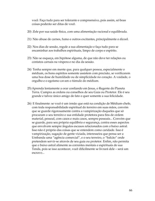66 
você. Faça tudo para ser tolerante e compreensivo, pois assim, só boas 
coisas poderão ser ditas de você. 
20) Zele por sua saúde física, com uma alimentação racional e equilibrada. 
21) Não abuse de carnes, fumo e outros excitantes, principalmente o álcool. 
22) Nos dias de sessão, regule a sua alimentação e faça tudo para se 
encaminhar aos trabalhos espirituais, limpo de corpo e espírito. 
23) Não se esqueça, em hipótese alguma, de que não deve ter relações ou 
contatos carnais na véspera e no dia da sessão. 
24) Tenha sempre em mente que, para qualquer pessoa, especialmente o 
médium, os bons espíritos somente assistem com precisão, se verificarem 
uma boa dose de humildade ou de simplicidade no coração. A vaidade, o 
orgulho e o egoísmo cavam o túmulo do médium. 
25) Aprenda lentamente a orar confiando em Jesus, o Regente do Planeta 
Terra. Cumpra as ordens ou conselhos de seu Guia ou Protetor. Ele é seu 
grande e talvez único amigo de fato e quer somente a sua felicidade. 
26) E finalmente: se você é um irmão que está na condição de Médium-chefe, 
com toda responsabilidade espiritual do terreiro em suas mãos, convém 
que se guarde rigorosamente contra a vampirização daqueles que só 
procuram o seu terreiro e sua entidade protetora para fins de ordem 
material, pessoal, com casos e mais casos, sempre pessoais... Convém que 
se guarde, para seu próprio equilíbrio e segurança, contra esses aspectos 
que envolvem sempre ângulos escusos relacionados com o baixo astral. 
Isso não é próprio das coisas que se entendem como caridade. Isso é 
vampirização, sugação de gente viciada, interesseira que pensa ser a 
Umbanda uma “agência comercial”, e o seu terreiro, o “balcão” onde 
pretendem servir-se através de seu guia ou protetor. Enfim, não permita 
que o baixo astral alimente as correntes mentais e espirituais de sua 
Tenda, pois se isso acontecer, você dificilmente se livrará dele – será um 
escravo... 
 