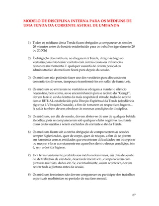 67 
MODELO DE DISCIPLINA INTERNA PARA OS MÉDIUNS DE 
UMA TENDA DA CORRENTE ASTRAL DE UMBANDA 
1) Todos os médiuns desta Tenda ficam obrigados a comparecer às sessões 
20 minutos antes do horário estabelecido para os trabalhos (geralmente 20 
ou 20:30h) 
2) É obrigação dos médiuns, ao chegarem à Tenda, dirigir-se logo ao 
vestiário para não tomar contato com outras coisas ou influências 
reinantes no momento. E qualquer assunto de ordem pessoal ou 
administrativo do médium ficará para depois da sessão. 
3) Os médiuns não poderão fazer uso dos vestiários para discussão ou 
comentários diversos, tampouco transformá-los em salão de fumar, etc. 
4) Os médiuns ao entrarem no vestiário se obrigam a manter o silêncio 
necessário, bem como, ao se encaminharem para o recinto do “Congá”, 
devem fazê-lo ainda dentro da mais respeitável atitude, tudo de acordo 
com o RITUAL estabelecido pela Direção Espiritual da Tenda (obediência 
rigorosa à Vibração Cruzada), a fim de tomarem os respectivos lugares... 
À saída também devem obedecer às mesmas condições de disciplina. 
5) Os médiuns, em dia de sessão, devem abster-se do uso de qualquer bebida 
alcoólica, pois se comparecerem sob qualquer efeito negativo resultante 
disso estão sujeitos a serem excluídos da corrente e até da Tenda. 
6) Os médiuns ficam sob a estrita obrigação de comparecerem às sessões 
sempre higienizados, quer de corpo, quer de roupas, a fim de se porem 
em harmonia com as entidades que encontram dificuldades em incorporar 
ou mesmo vibrar corretamente em aparelhos dentro dessas condições, isto 
é, sem a devida higiene. 
7) Fica terminantemente proibido aos médiuns femininos, em dias de sessão 
ou de trabalhos de caridade, desenvolvimento etc., comparecerem com 
pinturas no rosto, dedos etc. Se, eventualmente, assim acontecer, devem 
retirar toda a pintura antes da sessão. 
8) Os médiuns femininos não devem comparecer ou participar dos trabalhos 
espirituais mediúnicos no período de sua fase mensal. 
 