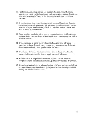 68 
9) Fica terminantemente proibido aos médiuns fazerem comentários de 
menosprezo ou de enaltecimento dos protetores, sejam seus ou de outrem, 
pelo menos dentro da Tenda, a fim de que sejam evitados vaidades e 
rancores. 
10) O médium que ficar descontente com outro, com a Direção da Casa, ou 
com o médium-chefe, poderá dirigir queixa ou pedido de esclarecimento 
ao Presidente, ou ao Diretor espiritual da Tenda, de acordo com o caso, 
para as devidas providências. 
11) Todo médium que faltar a três sessões consecutivas sem justificação será 
afastado da corrente mediúnica. Na reincidência, esse afastamento poderá 
ir até a exclusão. 
12) O médium que se tornar motivo de escândalo, provocar intrigas e 
promover atritos e desunião entre irmãos, será sumariamente desligado 
da corrente mediúnica e do quadro social da Tenda. 
13) O uniforme da Tenda é exclusivamente o branco. Se, eventualmente, 
forem criados outros, todos devem seguir o modelo adotado. 
14) Haverá um livro de presença no local adequado, onde o médium 
obrigatoriamente deixará sua assinatura, para os devidos fins de controle. 
15) O médium deve se inteirar sobre os banhos e defumadores apropriados à 
sua natureza espiritual mediúnica, para poder usá-los com regularidade, 
principalmente nos dias de sessão. 
 
