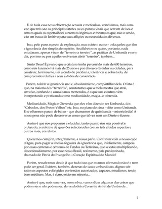 7 
E de toda essa nova observação sensata e meticulosa, concluímos, mais uma 
vez, que três são os principais fatores ou os pontos vitais que servem de isca e 
com os quais os espertalhões atraem os ingênuos e mesmo os que, não o sendo, 
vão em busca de lenitivo para suas aflições ou necessidades diversas. 
Isso, pelo puro aspecto da exploração, mas existe o outro – o daqueles que têm 
a ignorância dos simples de espírito. Analfabetos ou quase, portanto, nada 
estudaram, apenas viram de “terreiro a terreiro”, as práticas de Umbanda e certo 
dia, por isso ou por aquilo resolveram abrir “terreiro”, também... 
Santo Deus! É preciso que a criatura tenha percorrido mais de 600 terreiros, 
como nós fazemos há mais de 25 anos e por diversos Estados ou cidades, para 
construir, lentamente, um escudo de paciência, tolerância e, sobretudo, de 
compreensão relativa a seus estados de consciência. 
Porém, tolerar a ignorância não é, absolutamente, compartilhar dela. O fato é 
que, na maioria dos “terreiros”, constatamos que a mola mestra que atrai, 
envolve, confunde e causa danos tremendos, é o que uns e outros vêm 
interpretando e praticando como mediunidade, magia...e oferenda. 
Mediunidade, Magia e Oferenda que eles vêm dizendo ser Umbanda, dos 
“Caboclos, dos Pretos-Velhos” etc. Isso, no plano de cima – dito como Umbanda. 
E se olharmos para o de baixo – que chamamos de quimbanda – misericórdia! A 
nossa pena não pode descrever as cenas que talvez nem um Dante o fizesse. 
Assim é que nos propomos a elucidar, tanto quanto nos seja possível e 
ordenado, o máximo de questões relacionadas com os três citados aspectos e 
outros mais, correlatos. 
Queremos cumprir, integralmente, a nossa parte. Contribuir com o nosso copo 
d’água, para pagar a imensa fogueira da ignorância que, infelizmente, campeia 
por essas centenas e centenas de Tendas ou Terreiros, que se estão multiplicando, 
desordenadamente, por esse nosso Brasil, realmente, país predestinado, 
chamado de Pátria do Evangelho – Coração Espiritual do Mundo! 
Porém, ressalvamos desde já que tudo isso que estamos afirmando não é e nem 
pode ser geral. Existem, também, dezenas de casas umbandistas, dignas sob 
todos os aspectos e dirigidas por irmãos autorizados, capazes, estudiosos, tendo 
bons médiuns. Mas, é claro, estão em minoria... 
Assim é que, mais uma vez, nessa obra, vamos dizer algumas das coisas que 
podem ser e não podem ser, da verdadeira Corrente Astral de Umbanda... 
 