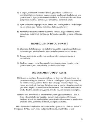 71 
4) A seguir, ainda em Corrente Vibrada, procede-se à defumação 
propiciatória (com benjoim, incenso, mirra, sândalo, etc.) debaixo de um 
ponto cantado, apropriado à essa finalidade. A defumação deve ser feita 
por pessoa escolhida para isso, de preferência o médium-chefe. 
5) Após o defumador propiciatório, faz-se uma saudação falada às Falanges 
ou aos Orixás e ao Patrono Espiritual da Casa, se houver. 
6) Mandar os médiuns desfazer a corrente vibrada. Logo se firma o ponto 
cantado do Guia-Chefe da Casa ou da Tenda, ou então, se canta o Hino da 
Tenda. 
PROSSEGUIMENTO OU 2ª PARTE 
7) Chamada da Falange que vai trabalhar ou, então, os pontos cantados das 
entidades que, habitualmente, são chamadas para as incorporações. 
8) Prosseguimento da sessão, com pontos a intervalos ou segundo a 
necessidade. 
9) Findo os passes e conselhos, agradecimento aos guias e protetores e o 
ponto cantado para eles subirem ou desincorporarem. 
ENCERRAMENTO OU 3ª PARTE 
10) Já com os médiuns desincorporados e em Corrente Vibrada, traçar na 
pemba um triângulo (com um vértice apontado para a porta de entrada) 
no centro do salão, colocar dentro dele um copo contendo água e sal, 
cantar um ponto de descarga da falange que se queira e imediatamente se 
procede à limpeza dos médiuns e do ambiente, com um defumador forte 
(palha de alho, pinhão-roxo, guiné, arruda, etc., em mistura ou simples). 
11) Feito isso, procede-se ao encerramento, com agradecimentos a Deus, a 
Jesus e às entidades de Guarda e a quem mais se quiser. Depois, os 
médiuns se retiram, desfazendo a corrente vibrada e entrando na vibração 
cruzada, isto é, conforme entraram, disciplinadamente... 
Obs.: Nesse ritual ou Roteiro não foi incluída a questão do “abrir ou fechar” a 
tronqueira de “Seu Exu”, como vulgarmente se diz, se entende e se usa. 
 