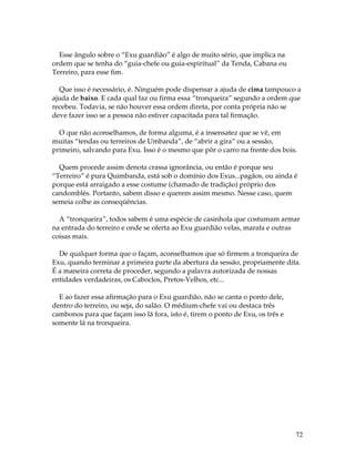 72 
Esse ângulo sobre o “Exu guardião” é algo de muito sério, que implica na 
ordem que se tenha do “guia-chefe ou guia-espiritual” da Tenda, Cabana ou 
Terreiro, para esse fim. 
Que isso é necessário, é. Ninguém pode dispensar a ajuda de cima tampouco a 
ajuda de baixo. E cada qual faz ou firma essa “tronqueira” segundo a ordem que 
recebeu. Todavia, se não houver essa ordem direta, por conta própria não se 
deve fazer isso se a pessoa não estiver capacitada para tal firmação. 
O que não aconselhamos, de forma alguma, é a insensatez que se vê, em 
muitas “tendas ou terreiros de Umbanda”, de “abrir a gira” ou a sessão, 
primeiro, salvando para Exu. Isso é o mesmo que pôr o carro na frente dos bois. 
Quem procede assim denota crassa ignorância, ou então é porque seu 
“Terreiro” é pura Quimbanda, está sob o domínio dos Exus...pagãos, ou ainda é 
porque está arraigado a esse costume (chamado de tradição) próprio dos 
candomblés. Portanto, sabem disso e querem assim mesmo. Nesse caso, quem 
semeia colhe as conseqüências. 
A “tronqueira”, todos sabem é uma espécie de casinhola que costumam armar 
na entrada do terreiro e onde se oferta ao Exu guardião velas, marafa e outras 
coisas mais. 
De qualquer forma que o façam, aconselhamos que só firmem a tronqueira de 
Exu, quando terminar a primeira parte da abertura da sessão, propriamente dita. 
É a maneira correta de proceder, segundo a palavra autorizada de nossas 
entidades verdadeiras, os Caboclos, Pretos-Velhos, etc... 
E ao fazer essa afirmação para o Exu guardião, não se canta o ponto dele, 
dentro do terreiro, ou seja, do salão. O médium-chefe vai ou destaca três 
cambonos para que façam isso lá fora, isto é, tirem o ponto de Exu, os três e 
somente lá na tronqueira. 
 