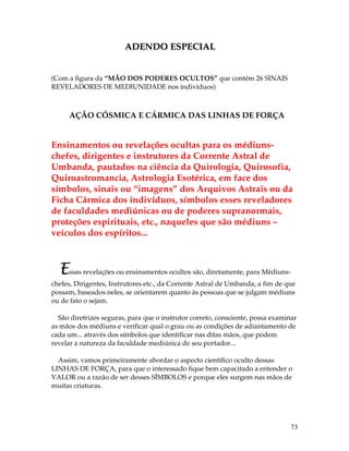 73 
ADENDO ESPECIAL 
(Com a figura da “MÃO DOS PODERES OCULTOS” que contém 26 SINAIS 
REVELADORES DE MEDIUNIDADE nos indivíduos) 
AÇÃO CÓSMICA E CÁRMICA DAS LINHAS DE FORÇA 
Ensinamentos ou revelações ocultas para os médiuns-chefes, 
dirigentes e instrutores da Corrente Astral de 
Umbanda, pautados na ciência da Quirologia, Quirosofia, 
Quiroastromancia, Astrologia Esotérica, em face dos 
símbolos, sinais ou “imagens” dos Arquivos Astrais ou da 
Ficha Cármica dos indivíduos, símbolos esses reveladores 
de faculdades mediúnicas ou de poderes supranormais, 
proteções espirituais, etc., naqueles que são médiuns – 
veículos dos espíritos... 
Essas revelações ou ensinamentos ocultos são, diretamente, para Médiuns-chefes, 
Dirigentes, Instrutores etc., da Corrente Astral de Umbanda, a fim de que 
possam, baseados neles, se orientarem quanto às pessoas que se julgam médiuns 
ou de fato o sejam. 
São diretrizes seguras, para que o instrutor correto, consciente, possa examinar 
as mãos dos médiuns e verificar qual o grau ou as condições de adiantamento de 
cada um... através dos símbolos que identificar nas ditas mãos, que podem 
revelar a natureza da faculdade mediúnica de seu portador... 
Assim, vamos primeiramente abordar o aspecto científico oculto dessas 
LINHAS DE FORÇA, para que o interessado fique bem capacitado a entender o 
VALOR ou a razão de ser desses SÍMBOLOS e porque eles surgem nas mãos de 
muitas criaturas. 
 