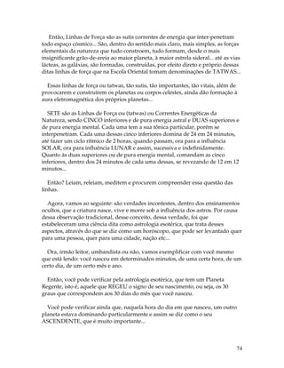 74 
Então, Linhas de Força são as sutis correntes de energia que inter-penetram 
todo espaço cósmico... São, dentro do sentido mais claro, mais simples, as forças 
elementais da natureza que tudo constroem, tudo formam, desde o mais 
insignificante grão-de-areia ao maior planeta, à maior estrela sideral... até as vias 
lácteas, as galáxias, são formadas, construídas, por efeito direto e próprio dessas 
ditas linhas de força que na Escola Oriental tomam denominações de TATWAS... 
Essas linhas de força ou tatwas, tão sutis, tão importantes, tão vitais, além de 
provocarem e construírem os planetas ou corpos celestes, ainda dão formação à 
aura eletromagnética dos próprios planetas... 
SETE são as Linhas de Força ou (tatwas) ou Correntes Energéticas da 
Natureza, sendo CINCO inferiores e de pura energia astral e DUAS superiores e 
de pura energia mental. Cada uma tem a sua tônica particular, porém se 
interpenetram. Cada uma dessas cinco inferiores domina de 24 em 24 minutos, 
até fazer um ciclo rítmico de 2 horas, quando passam, ora para a influência 
SOLAR, ora para influência LUNAR e assim, sucessiva e indefinidamente. 
Quanto às duas superiores ou de pura energia mental, comandam as cinco 
inferiores, dentro dos 24 minutos de cada uma dessas, se revezando de 12 em 12 
minutos... 
Então? Leiam, releiam, meditem e procurem compreender essa questão das 
linhas. 
Agora, vamos ao seguinte: são verdades incontestes, dentro dos ensinamentos 
ocultos, que a criatura nasce, vive e morre sob a influência dos astros. Por causa 
dessa observação tradicional, desse conceito, dessa verdade, foi que 
estabeleceram uma ciência dita como astrologia esotérica, que trata desses 
aspectos, através do que se diz como um horóscopo, que pode ser levantado quer 
para uma pessoa, quer para uma cidade, nação etc... 
Ora, irmão leitor, umbandista ou não, vamos exemplificar com você mesmo 
que está lendo: você nasceu em determinados minutos, de uma certa hora, de um 
certo dia, de um certo mês e ano. 
Então, você pode verificar pela astrologia esotérica, que tem um Planeta 
Regente, isto é, aquele que REGEU o signo de seu nascimento, ou seja, os 30 
graus que correspondem aos 30 dias do mês que você nasceu. 
Você pode verificar ainda que, naquela hora do dia em que nasceu, um outro 
planeta estava dominando particularmente e assim se diz como o seu 
ASCENDENTE, que é muito importante... 
 