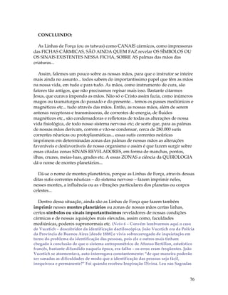 76 
CONCLUINDO: 
As Linhas de Força (ou os tatwas) como CANAIS cármicos, como impressoras 
das FICHAS CÁRMICAS, SÃO AINDA QUEM FAZ revelar OS SÍMBOLOS OU 
OS SINAIS EXISTENTES NESSA FICHA, SOBRE AS palmas das mãos das 
criaturas... 
Assim, falemos um pouco sobre as nossas mãos, para que o instrutor se inteire 
mais ainda no assunto... todos sabem do importantíssimo papel que têm as mãos 
na nossa vida, em tudo e para tudo. As mãos, como instrumento de cura, são 
fatores tão antigos, que não precisamos repisar mais isso. Bastante citarmos 
Jesus, que curava impondo as mãos. Não só o Cristo assim fazia, como inúmeros 
magos ou taumaturgos do passado e do presente... temos os passes mediúnicos e 
magnéticos etc... tudo através das mãos. Então, as nossas mãos, além de serem 
antenas receptoras e transmissoras, de correntes de energia, de fluidos 
magnéticos etc., são condensadoras e refletoras de todas as alterações de nossa 
vida fisiológica, de todo nosso sistema nervoso etc; de sorte que, para as palmas 
de nossas mãos derivam, correm e vão-se condensar, cerca de 280.000 sutis 
correntes nêuricas ou protoplasmáticas... essas sutis correntes neûricas 
imprimem em determinadas zonas das palmas de nossas mãos as alterações 
favoráveis e desfavoráveis de nosso organismo e assim é que fazem surgir sobre 
essas citadas zonas SINAIS REVELADORES, em forma de manchas, pontos, 
ilhas, cruzes, meias-luas, grades etc. A essas ZONAS a ciência da QUIROLOGIA 
dá o nome de montes planetários... 
Dá-se o nome de montes planetários, porque as Linhas de Força, através dessas 
ditas sutis correntes nêuricas – do sistema nervoso – fazem imprimir neles, 
nesses montes, a influência ou as vibrações particulares dos planetas ou corpos 
celestes... 
Dentro dessa situação, ainda são as Linhas de Força que fazem também 
imprimir nesses montes planetários ou zonas de nossas mãos certas linhas, 
certos símbolos ou sinais importantíssimos reveladores de nossas condições 
cármicas e de nossas aquisições mais elevadas, assim como, faculdades 
mediúnicas, poderes supranormais etc. (Nota 6 – Convém lembrarmos aqui o caso 
de Vucetich – descobridor da identificação dactiloscópica. João Vucetich era da Polícia 
da Província de Buenos Aires [desde 1888] e vivia sobrecarregado de inquietação em 
torno do problema da identificação das pessoas, pois ele e outros mais tinham 
chegado à conclusão de que o sistema antropométrico de Afonso Bertillon, estatístico 
francês, bastante difundido naquela época, era falho – os erros eram freqüentes. João 
Vucetich se atormentava, auto-interrogava constantemente: “de que maneira poderão 
ser sanadas as dificuldades de modo que a identificação das pessoas seja fácil, 
inequívoca e permanente?” Foi quando recebeu Inspiração Divina. Leu nas Sagradas 
 