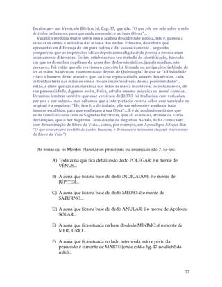 Escrituras – um Versículo Bíblico, Jó, Cap. 37, que diz: “O que põe um selo sobre a mão 
de todos os homens, para que cada um conheça as Suas Obras”... 
Vucetich meditou muito sobre isso e acabou descobrindo a coisa, isto é, passou a 
estudar os sinais e as linhas das mãos e dos dedos. Primeiro, descobriu que 
apresentavam diferença de um para outros e daí sucessivamente... segundo, 
comprovou que as impressões (ditas depois como digitais) de pessoa a pessoa eram 
inteiramente diferentes. Enfim, estabeleceu o seu método de identificação, baseado 
em que os desenhos papilares da gema dos dedos são únicos, jamais mudam, são 
perenes... Foi então que ele reavivou o conceito [já firmado na antiga ciência hindu de 
ler as mãos, há séculos, e denominado depois de Quirologia] de que se “a Divindade 
criara o homem de tal maneira que, ao ir-se reproduzindo, através dos séculos, cada 
indivíduo teria nas mãos os sinais físicos inconfundíveis de sua personalidade”... 
então, é claro que cada criatura traz nas mãos as marca indeléveis, inconfundíveis, de 
sua personalidade, digamos assim, física, astral e mesmo psíquica ou moral cármica... 
Devemos lembrar também que esse versículo de Jó 37:7 foi traduzido com variações, 
por uns e por outros... mas sabemos que a interpretação correta sobre esse versículo no 
original é a seguinte: “Ele, isto é, a divindade, põe um selo sobre a mão de todo 
homem escolhido, para que conheçam a sua Obra”... E é do conhecimento dos que 
estão familiarizados com as Sagradas Escrituras, que ali se ensina, através de várias 
declarações, que o Ser Supremo Deus dispõe de Registros Astrais, ficha cármica etc., 
com denominação de Livro da Vida... como, por exemplo, em Apocalipse 3:5 que diz: 
“O que vencer será vestido de vestes brancas, e de maneira nenhuma riscarei o seu nome 
do Livro da Vida”) 
77 
As zonas ou os Montes Planetários principais ou essenciais são 7. Ei-los: 
A) Toda zona que fica debaixo do dedo POLEGAR: é o monte de 
VÊNUS... 
B) A zona que fica na base do dedo INDICADOR: é o monte de 
JÚPITER... 
C) A zona que fica na base do dedo MÉDIO: é o monte de 
SATURNO... 
D) A zona que fica na base do dedo ANULAR: é o monte de Apolo ou 
SOLAR... 
E) A zona que fica situada na base do dedo MÍNIMO: é o monte de 
MERCÚRIO... 
F) A zona que fica situada no lado interno da mão e perto da 
percussão é o monte de MARTE (onde está a fig. 17 no clichê da 
mão)... 
 