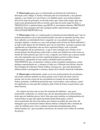2ª Observação: agora que a o interessado ou instrutor já confrontou a 
descrição com o Mapa A, tendo verificado pelo seu nascimento, o seu planeta 
regente, a sua Linha ou o seu Orixá e viu também qual o seu monte próprio, 
deverá ter logo de princípio, na devida conta, que: surja onde surgir, quer seja 
numa zona propriamente dita ou monte, quer seja em outro lugar da mão, o 
TRIÂNGULO é o símbolo básico que REVELA, incontestavelmente, PROTEÇÃO 
espiritual, força psíquica elevada, qualquer poder supranormal, qualquer 
FACULDADE MEDIÚNICA etc. 
3ª Observação: então, se o interessado ou instrutor já está sabendo que 7 são os 
montes planetários e já se está familiarizando com eles no desenho da mão, deve 
ficar sabendo ou entendendo bem o seguinte: se o seu planeta regente é, por 
exemplo, Júpiter, o monte ou a sua zona própria está na base do dedo indicador e 
se nele existe algum dos 26 símbolos que vão ser descritos, é porque a pessoa está 
equilibrada ou reajustada com sua faixa espiritual direta, com a corrente 
eletromagnética de seu planeta etc., o que é uma condição rara. Porém, se no 
monte próprio da dita pessoa nada existe e existe um símbolo em outra zona ou 
monte de outro planeta que não é o seu, o regente, isso indica que a pessoa ainda 
não está reajustada com sua faixa espiritual própria, porém recebeu forças 
particulares, adequadas às suas atuais condições pelo seu planeta 
ASCENDENTE que vai dominar e indicar certas condições mediúnicas, certos 
poderes supranormais etc., e mesmo a Linha ou a Vibração dos Orixás, através 
das Falanges de Caboclos, Pretos-Velhos, Crianças etc., que está diretamente 
influenciando e protegendo a criatura, dentro da Corrente Astral de Umbanda... 
4ª Observação: reafirmando: assim, se no seu monte próprio de seu planeta, 
não existe nenhum símbolo ou sinal, porém você os tem em outra zona ou 
monte, isso revela a força de seu ascendente na ocasião de seu nascimento. 
Indica, portanto, a influência particular que você recebeu, como reforço, a qual 
foi registrada na zona que lhe é própria, pela Linha de Força ou pelo tatwa, que 
tudo domina. 
Eis a figura da mão com as suas 26 variações de símbolos... que, para 
traduzirem, realmente, os valores que vão ser discriminados ou relacionados, 
terão que ser símbolos puros, isto é, têm que estar isolados ou independentes de 
outras linhas ou que não sejam formados pelas bifurcações, cortes e 
atravessamentos das diversas linhas que existem na palma de uma mão. Os 
triângulos que se formarem dentro dessas últimas condições têm a metade do 
valor do símbolo puro, isto é, indicam acentuadas predisposições, boas 
influenciações etc., que se podem concretizar, de acordo com a linha de conduta 
da pessoa... 
79 
 