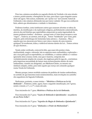 Para isso, estamos escudados no sagrado direito da Verdade e de uma missão 
e temos, positivamente, o beneplácito de cima, para dizer o que ninguém ousou 
dizer até agora. Nós somos, realmente, um “porta-voz” da Corrente Astral de 
Umbanda e não estamos afirmando isso por mera vaidade. Os que nos conhecem 
bem, sabem que abominamos a vaidade e o fanatismo... 
Podemos tombar, como tombaram outros que ousaram afrontar os tabus da 
mentira, da mistificação e da exploração religiosa, perfeitamente comercializada, 
através dos mil fetiches que espertalhões empurram na santa ingenuidade da 
massa; podemos tombar – dizíamos – porque nem o Cristo Jesus escapou a essa 
“regra”... Todavia, se cairmos, será de pé... Temos “bambeado” por vezes, pelo 
impacto, pelo entrechoque de tremendas lutas astrais e... humanas... Mas, e 
aqueles que nos atacaram por baixo e por cima e mesmo de uma maneira 
qualquer? Já receberam, todos, o inflexível retorno dentro da Lei... Temos certeza 
do que dizemos... 
Tendo então verificado, como já foi dito, que esses três pontos vitais, 
mediunidade, magia e oferenda, são os aspectos mais confundidos, explorados – 
são a isca pela qual os espertalhões, os vendilhões, o vaidoso sabido e o vaidoso 
ignorante atrai a massa crente, essa que é maioria, composta dos 
verdadeiramente simples de coração, dos ingênuos pela fé cega etc., concluímos 
pela imperiosa necessidade de lançar mais esclarecimentos dentro do meio 
umbandista, visando aos dirigentes, aos Médiuns-Chefes, ou mesmo aos 
médiuns simples, enfim, para todo aquele que exerça um comando qualquer 
numa Tenda de Umbanda. 
8 
Mesmo porque, temos recebido centenas de pedidos de irmãos umbandistas, 
no sentido de que lancemos mais esclarecimentos, mais revelações no caminho 
dos seguidores da Sagrada Umbanda. 
Dedicamos, portanto, a esses irmãos – “Mistérios e Práticas na Lei de 
Umbanda”... Podemos, então, agora, fazer a seguinte classificação, em 7 graus, 
sendo o inicial, o 1º, e o 7º o mais elevado. 
Para iniciandos de 1º grau: Mistérios e Práticas da Lei de Umbanda. 
Para iniciandos de 2º grau: “Lições de Umbanda (e Quimbanda) – na palavra 
de um Preto-Velho”. 
Para iniciandos do 3º grau: “Segredos da Magia de Umbanda e Quimbanda”. 
Para iniciandos do 4º grau: “Umbanda e o Poder da Mediunidade”. 
 