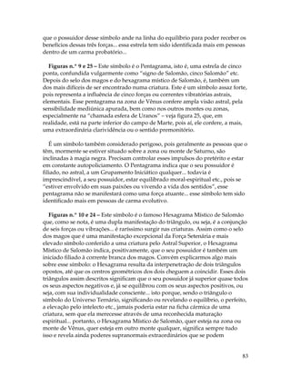 que o possuidor desse símbolo ande na linha do equilíbrio para poder receber os 
benefícios dessas três forças... essa estrela tem sido identificada mais em pessoas 
dentro de um carma probatório... 
Figuras n.º 9 e 25 – Este símbolo é o Pentagrama, isto é, uma estrela de cinco 
ponta, confundida vulgarmente como “signo de Salomão, cinco Salomão” etc. 
Depois do selo dos magos e do hexagrama místico de Salomão, é, também um 
dos mais difíceis de ser encontrado numa criatura. Este é um símbolo assaz forte, 
pois representa a influência de cinco forças ou correntes vibratórias astrais, 
elementais. Esse pentagrama na zona de Vênus confere ampla visão astral, pela 
sensibilidade mediúnica apurada, bem como nos outros montes ou zonas, 
especialmente na “chamada esfera de Uranos” – veja figura 25, que, em 
realidade, está na parte inferior do campo de Marte, pois aí, ele confere, a mais, 
uma extraordinária clarividência ou o sentido premonitório. 
É um símbolo também considerado perigoso, pois geralmente as pessoas que o 
têm, mormente se estiver situado sobre a zona ou monte de Saturno, são 
inclinadas à magia negra. Precisam controlar esses impulsos do pretérito e estar 
em constante autopoliciamento. O Pentagrama indica que o seu possuidor é 
filiado, no astral, a um Grupamento Iniciático qualquer... todavia é 
imprescindível, a seu possuidor, estar equilibrado moral-espiritual etc., pois se 
“estiver envolvido em suas paixões ou vivendo a vida dos sentidos”, esse 
pentagrama não se manifestará como uma força atuante... esse símbolo tem sido 
identificado mais em pessoas de carma evolutivo. 
Figuras n.º 10 e 24 – Este símbolo é o famoso Hexagrama Místico de Salomão 
que, como se nota, é uma dupla manifestação do triângulo, ou seja, é a conjunção 
de seis forças ou vibrações... é raríssimo surgir nas criaturas. Assim como o selo 
dos magos que é uma manifestação excepcional da Força Setenária e mais 
elevado símbolo conferido a uma criatura pelo Astral Superior, o Hexagrama 
Místico de Salomão indica, positivamente, que o seu possuidor é também um 
iniciado filiado à corrente branca dos magos. Convém explicarmos algo mais 
sobre esse símbolo: o Hexagrama resulta da interpenetração de dois triângulos 
opostos, até que os centros geométricos dos dois cheguem a coincidir. Esses dois 
triângulos assim descritos significam que o seu possuidor já superior quase todos 
os seus aspectos negativos e, já se equilibrou com os seus aspectos positivos, ou 
seja, com sua individualidade consciente... isto porque, sendo o triângulo o 
símbolo do Universo Ternário, significando ou revelando o equilíbrio, o perfeito, 
a elevação pelo intelecto etc., jamais poderia estar na ficha cármica de uma 
criatura, sem que ela merecesse através de uma reconhecida maturação 
espiritual... portanto, o Hexagrama Místico de Salomão, quer esteja na zona ou 
monte de Vênus, quer esteja em outro monte qualquer, significa sempre tudo 
isso e revela ainda poderes supranormais extraordinários que se podem 
83 
 