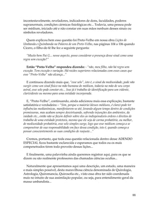 88 
incontestavelmente, reveladores, indicadores de dons, faculdades, poderes 
supranormais, condições cármicas fisiológicas etc... Todavia, uma pessoa pode 
ser médium, iniciado até e não constar em suas mãos nenhum desses sinais ou 
símbolos reveladores. 
Quem explicou bem essa questão foi Preto-Velho em nossa obra Lições de 
Umbanda e Quimbanda na Palavra de um Preto-Velho, nas páginas 104 a 106 quando 
Cícero, o filho-de-fé lhe fez a seguinte pergunta: 
“Muito bem Pai G... nesse aspecto, posso considerar a presença desse sinal como uma 
regra sem exceção?” 
Então “Preto-Velho” respondeu dizendo: - “não, meu filho, não há regra sem 
exceção. Tem exceção e variação. Há razões superiores relacionadas com esses casos que 
esse “Preto-Velho” não alcança...” 
E continuou dizendo mais que, “esse selo”, isto é, o sinal da mediunidade, pode não 
surgir como um sinal físico na mão humana do médium, todavia na mão de seu corpo 
astral, esse selo pode constar etc... Isso já é trabalho de identificação para um vidente, 
clarividente ou mesmo para uma entidade incorporada. 
E, “Preto-Velho”, continuando, ainda adicionou mais essa explicação, bastante 
satisfatória e verdadeira – “Sim, porque a maioria (desses médiuns, é claro) pode ter 
influências medianímicas, manifestarem-se até, levando algum tempo dentro de condições 
promissoras, mas acabam sempre desvirtuando, sofrendo injunções dos ambientes, da 
vaidade etc., então não se fazem definir sobre eles as indispensáveis ordens e direitos de 
trabalho de uma entidade protetora, mesmo que ele seja de carma probatório, ou melhor, 
de mediunidade probatória, esse selo simples surge, logo que esse médium começa a se 
compenetrar de sua responsabilidade em face dessa condição, isto é, quando começa a 
pensar conscientemente as suas condições de reajuste...” 
Cremos, portanto, que toda essa questão relacionada dentro desse ADENDO 
ESPECIAL ficou bastante esclarecida e esperamos que todos ou os mais 
compenetrados tirem todo proveito dessas lições... 
E finalmente, uma palavrinha ainda queremos registrar aqui, para os que se 
dizem ou são realmente professores das chamadas ciências ocultas... 
Naturalmente que apresentamos aqui uma descrição, um estudo, uma maneira 
o mais simples possível, desta maravilhosa ciência denominada de Quirologia, 
Astrologia, Quiromancia, Quirosofia etc., visto essa obra ter sido coordenada 
mais no intuito de sua assimilação popular, ou seja, para entendimento geral da 
massa umbandista... 
 