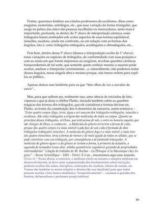 Porém, queremos lembrar aos citados professores do ocultismo, ditos como 
magistas, esoteristas, astrólogos, etc., que essa variação da forma triangular, que 
surge na palma das mãos das pessoas escolhidas ou merecedoras, tanto mais é 
importante, profunda, se dentro da 3ª chave de interpretação cármica, esses 
triângulos forem analisados sob certos aspectos de suas formas eqüilateral, 
isósceles, escaleno, ainda em confronto, ou em relação com as formas dos 
ângulos, isto é, como triângulos retângulos, acutângulos e obtusângulos, etc... 
Pois bem, dentro dessa 3ª chave (demos a interpretação oculta da 1ª chave), 
essas variações ou espécies de triângulos, de conformidade com suas posições e 
com as zonas em que forem impressos ou surgirem, revelam questões cármicas 
transcendentais de tal sorte, que somente quem conhece mesmo o assunto pode 
avaliar, analisar e interpretar corretamente... e, naturalmente, não podemos tratar 
desses ângulos, nessa singela obra e mesmo porque, não temos ordem para expô-los 
89 
ao público... 
Apenas demos esse lembrete para os que “têm olhos de ver e ouvidos de 
ouvir”... 
Mas, para que saibam ser, realmente isso, uma ciência de iniciados de fato, 
vejamos o que já dizia o célebre Platão, iniciado também sobre as questões 
mágicas das formas dos triângulos, que ele considerava formas divinas etc. 
Platão, ao tratar da constituição dos 4 elementos da natureza, assim ensinava: - 
“Estes quatro corpos (fogo, terra, água e ar) nascem dos triângulos-retângulos, isósceles e 
escalenos. São estes triângulos a origem das moléculas de todos os corpos. Quanto ao 
princípio desses triângulos, só Deus, que está acima de nós, e entre os homens aqueles que 
são Amigos de Deus, o conhecem... a Molécula do gênero terra tem a forma de cubo, 
porque dos quatro corpos é a mais imóvel (cada face de um cubo é formada de dois 
triângulos-retângulos isósceles). A molécula do gênero fogo é a mais móvel, a mais leve 
dos quatro elementos, teria a forma do menor e do mais agudo de todos os sólidos, que se 
pode constituir com um triângulo, por conseqüência a de pirâmide triangular. A 
molécula do gênero água e a do gênero ar teriam a forma, a primeira de octaedro, a 
segunda do icosaedro (esses dois, sólidos geométricos regulares) gozando de propriedades 
intermediárias” (citação do trabalho de M. Rochas – La Phisique et la Mecanique chez les 
grecs” – Revue Scientifique – 1882 – Paris). E é só... encerremos aqui esse assunto. 
(Nota 11 – Nesta altura, o instrutor, o médium-chefe ou mesmo o simples médium em 
desenvolvimento, já deve estar compenetrado dos fundamentos sobre iniciação, 
poderes ocultos das mãos, disciplina, instruções de conduta, roteiro de sessão, etc. 
Vamos dar também os meios simples e diretos [de uso imediato] para que todos 
possam manter a boa forma mediúnica “terapeuticamente”... vejamos a questão dos 
banhos, defumadores e perfumes propiciatórios) 
 