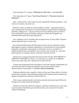 9 
Para iniciandos 5º e 6º graus: “Umbanda de Todos Nós – a Lei relevada”. 
Para iniciandos do 7º grau: “Sua Eterna Doutrina” e “Doutrina Secreta da 
Umbanda”... 
Bem... Ainda temos a dizer algo de muito importante! Tenham paciência – nós 
somos um veículo, um porta-voz... 
Sabemos e todos os médiuns de fato também o sabem – representem eles ou 
não o pensamento de quaisquer correntes Espiríticas, Espiritualistas, Religiosas, 
Esotéricas, Mágicas etc. – que se processa nos Céus vibrados pelo Cruzeiro do 
Sul, neste Brasil Coração do Mundo, realmente a Pátria do Evangelho, um 
tremendo Movimento de Forças Espirituais... 
Isso, repetimos, não é novidade nem revelação nossa. É coisa sabida. Estamos 
apenas repetindo para o nosso meio. 
Esse tremendo Movimento de Hierarquias através de seus mentores, Guias e 
Mensageiros, prepara condições adequadas no astral inferior de nosso planeta, 
limpando, escoimando, expurgando, os elementos nocivos, ou melhor, os 
espíritos bestializados, dos egoístas, dos avarentos, dos viciados etc., que estão 
infeccionando as condições astrais e humanas neste fim de ciclo. 
Porque isso se está processando neste fim de ciclo? Porque, REALMENTE, O 
CRISTO PLANETÁRIO vai descer, vai reencarnar-se e desta vez no BRASIL, 
nestas terras que estão sob a vibração do Cruzeiro do Sul... 
E quem está preparando toda esta limpeza, todo este expurgo, diretamente, em 
uma possante ação de ampla envergadura, que envolve todos os Seres 
desencarnados e encarnados é a Corrente Astral de Umbanda... 
Podemos adiantar mais o seguinte: todos os Céus que vibram sobre o Cruzeiro 
do Sul estão cruzados, inteiramente guardados pelos quatro pontos cardeais, por 
legiões de espíritos de Caboclos, Pretos-Velhos etc. 
Tudo o que se pode entender como baixo astral já está cercado pela Polícia de 
Choque da Corrente Astral de Umbanda... 
Nenhum movimento espiritual, religioso, espirítico, mediúnico etc., sério, está-se 
processando atualmente, por estes brasis afora, sem a escora da Corrente 
Astral de Umbanda... 
 