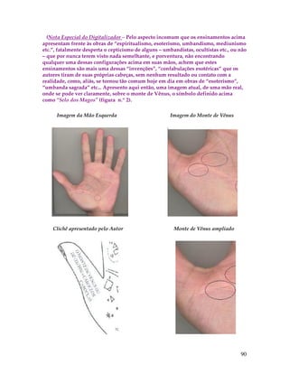 (Nota Especial do Digitalizador – Pelo aspecto incomum que os ensinamentos acima 
apresentam frente às obras de “espiritualismo, esoterismo, umbandismo, mediunismo 
etc.”, fatalmente desperta o cepticismo de alguns – umbandistas, ocultistas etc., ou não 
– que por nunca terem visto nada semelhante, e porventura, não encontrando 
qualquer uma dessas configurações acima em suas mãos, achem que estes 
ensinamentos são mais uma dessas “invenções”, “confabulações esotéricas” que os 
autores tiram de suas próprias cabeças, sem nenhum resultado ou contato com a 
realidade, como, aliás, se tornou tão comum hoje em dia em obras de “esoterismo”, 
“umbanda sagrada” etc... Apresento aqui então, uma imagem atual, de uma mão real, 
onde se pode ver claramente, sobre o monte de Vênus, o símbolo definido acima 
como “Selo dos Magos” (figura n.º 2). 
90 
Imagem da Mão Esquerda Imagem do Monte de Vênus 
Clichê apresentado pelo Autor Monte de Vênus ampliado 
 