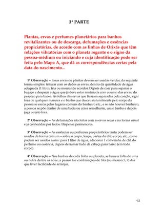 92 
3ª PARTE 
Plantas, ervas e perfumes planetários para banhos 
revitalizantes ou de descarga, defumações e essências 
propiciatórias, de acordo com as linhas de Orixás que têm 
relações vibratórias com o planeta regente e o signo da 
pessoa-médium ou iniciando e cuja identificação pode ser 
feita pelo Mapa A, que dá as correspondências certas pela 
data do nascimento... 
1ª Observação – Essas ervas ou plantas devem ser usadas verdes, da seguinte 
forma simples: triturar com os dedos as ervas, dentro da quantidade de água 
adequada (1 litro), fria ou morna (de acordo). Depois de coar para separar o 
bagaço e despejar a água que já deve estar misturada com o sumo das ervas, do 
pescoço para baixo. As folhas das ervas que ficaram separadas pela coação, jogar 
fora de qualquer maneira e o banho que desceu naturalmente pelo corpo da 
pessoa se escoa pelos lugares comuns do banheiro etc., e se não houver banheiro, 
a pessoa se põe dentro de uma bacia ou coisa semelhante, usa o banho e depois 
joga o resto fora. 
2ª Observação – As defumações são feitas com as ervas secas e na forma usual 
e já conhecidas por todos. Dispensa pormenores. 
3ª Observação – As essências ou perfumes propiciatórios tanto podem ser 
usados da forma comum – sobre o corpo, lenço, partes do dito corpo, etc., como 
podem ser usados assim: para 1 litro de água, adicionar 1 colherinha de chá do 
perfume ou essência, depois derramar tudo da cabeça para baixo (em todo 
corpo). 
4ª Observação – Nos banhos de cada linha ou planeta, se houver falta de uma 
ou outra dentre as nove, a pessoa faz combinações de três (ou mesmo 5, 7) das 
que tiver facilidade de arranjar. 
 