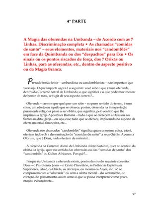 97 
4ª PARTE 
A Magia das oferendas na Umbanda – de Acordo com as 7 
Linhas. Discriminação completa • As chamadas “comidas 
de santo” – seus elementos, materiais nos “candomblés” 
em face da Quimbanda ou dos “despachos” para Exu • Os 
sinais ou os pontos riscados de força, dos 7 Orixás ou 
Linhas, para as oferendas, etc., dentro do aspecto positivo 
ou da Magia Branca. 
Prezado irmão leitor – umbandista ou candomblecista – não importa o que 
você seja. O que importa agora é o seguinte: você sabe o que é uma oferenda, 
dentro da Corrente Astral de Umbanda, o que significa e o que pode movimentar 
de bom e de mau, se fugir de seu aspecto correto?... 
Oferenda – cremos que qualquer um sabe – no puro sentido do termo, é uma 
coisa, um objeto ou aquilo que se oferece; porém, oferenda na interpretação 
puramente religiosa passa a ser oblata, que significa, pelo sentido que lhe 
imprimiu a Igreja Apostólica Romana – tudo o que se oferecem a Deus ou aos 
Santos na dita igreja... ou seja, esse tudo que se oferece, implicando no aspecto da 
oferta material, financeira, etc... 
Oferenda nos chamados “candomblés” significa quase a mesma coisa, isto é, 
ofertam tudo sob a denominação de “comidas de santo” a seus Orixás. Apenas a 
Olorum, que é Deus, nada ofertam de material... 
A oferenda na Corrente Astral de Umbanda difere bastante, quer no sentido da 
oblata da igreja, quer no sentido das oferendas ou das “comidas de santo” dos 
“candomblés” ou Cultos Africanos. Por quê?... 
Porque na Umbanda a oferenda existe, porém dentro do seguinte conceito: 
Deus – o Pai-Eterno, Jesus – o Cristo Planetário, as Potências Espirituais 
Superiores, isto é, os Orixás, os Arcanjos, ou mesmo os Anjos, etc., só se 
comprazem com a “oferenda” ou com a oferta mental – do sentimento, do 
coração, do pensamento, assim como o que se possa interpretar como prece, 
oração, evocação etc... 
 